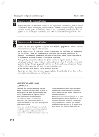 Linguagens, Códigos e suas Tecnologias Ensino Médio
134
7
NEM SEMPRE AS PESSOAS
CONCORDAM ...
Você sabe, por experiência própria, que nem
sempre as pessoas concordam sobre as idéias, os
pontos de vista, as teses. Se concordassem, não
haveria debates em que se discutem opiniões
sobre assuntos diversos, não é mesmo?
Essa conduta é própria da convivência
democrática, em que todos têm direito de
expressar suas crenças, suas idéias, suas opiniões
sobre todas as coisas.
É claro que, para discordar da tese apresentada
por alguém, precisamos considerar com cuidado
os seus argumentos, verificando se eles são
convincentes, se têm fundamento e se comprovam
a tese.
6
Se discordarmos, por outro lado, precisamos
apresentar as razões disso, isto é, os nossos
contra-argumentos, que possam comprovar o
nosso ponto de vista.
Mesmo quando se trata da aplicação da lei, pode
haver divergências entre os especialistas. Tanto é
assim que, no Brasil, existem os Tribunais de
Justiça para resolver casos em que não haja
consenso sobre a aplicação da lei. Vamos ler o
texto abaixo para verificar como isso se dá.
Desenvolvendo competências
Ao final do texto Lixo não existe, conclui-se que o que existe é ignorância, falta de vontade
e ineficiência. Pense em soluções para resolver esse problema: Você acha que a população
brasileira poderia ajudar a melhorar a coleta do lixo? Como? Que proposta você faria ao
prefeito da sua cidade para esclarecer o povo sobre a necessidade de reaproveitar o lixo?
Desenvolvendo competências
Escreva um texto para defender a seguinte tese: Fumar é prejudicial à saúde. Esta tese
deve estar colocada logo no início do texto.
Não se esqueça: antes de começar a escrever é importante que você pense nos argumentos
que vai utilizar. Podem ser argumentos de autoridade, que incluam depoimentos de
fumantes e ex-fumantes; argumentos baseados em raciocínio lógico (causa-conseqüência)
ou argumentos baseados em dados estatísticos e numéricos.
Para ajudá-lo, relacionamos alguns dos efeitos nocivos do cigarro: perda de cabelo,
catarata, formação de rugas, perda de audição, câncer de pele e do aparelho respiratório
(pulmões, laringe, faringe, garganta), prejuízos aos dentes, enfisema, osteoporose, doenças
cardíacas, úlcera gástrica, alteração nos espermatozóides etc.
A sua conclusão deve reforçar a tese defendida no texto.
Depois que seu texto estiver pronto, peça para alguém da sua família lê-lo e dizer se ficou
convencido, se acreditou no que você escreveu.
 