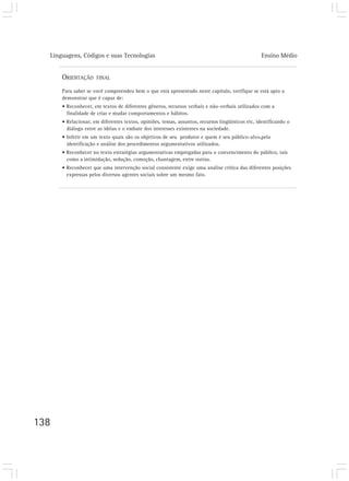 Linguagens, Códigos e suas Tecnologias Ensino Médio
138
ORIENTAÇÃO FINAL
Para saber se você compreendeu bem o que está apresentado neste capítulo, verifique se está apto a
demonstrar que é capaz de:
• Reconhecer, em textos de diferentes gêneros, recursos verbais e não-verbais utilizados com a
finalidade de criar e mudar comportamentos e hábitos.
• Relacionar, em diferentes textos, opiniões, temas, assuntos, recursos lingüísticos etc, identificando o
diálogo entre as idéias e o embate dos interesses existentes na sociedade.
• Inferir em um texto quais são os objetivos de seu produtor e quem é seu público-alvo,pela
identificação e análise dos procedimentos argumentativos utilizados.
• Reconhecer no texto estratégias argumentativas empregadas para o convencimento do público, tais
como a intimidação, sedução, comoção, chantagem, entre outras.
• Reconhecer que uma intervenção social consistente exige uma análise crítica das diferentes posições
expressas pelos diversos agentes sociais sobre um mesmo fato.
 