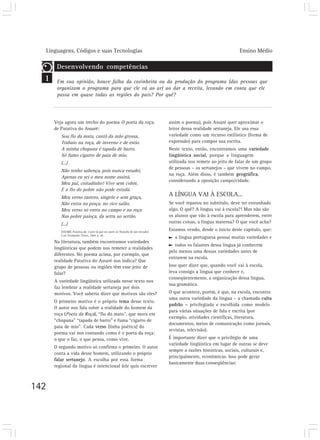 Linguagens, Códigos e suas Tecnologias Ensino Médio
142
1
Veja agora um trecho do poema O poeta da roça,
de Patativa do Assaré:
Sou fio da mata, cantô da mão grossa,
Trabaio na roça, de inverno e de estio.
A minha chupana é tapada de barro,
Só fumo cigarro de paia de mio.
(...)
Não tenho sabença, pois nunca estudei,
Apenas eu sei o meu nome assiná.
Meu pai, coitadinho! Vive sem cobre,
E o fio do pobre não pode estudá.
Meu verso rastero, singelo e sem graça,
Não entra na praça, no rico salão,
Meu verso só entra no campo e na roça
Nas pobre paioça, da serra ao sertão.
(...)
ASSARÉ, Patativa do. Cante lá que eu canto cá: filosofia de um trovador.
5 ed. Petrópolis: Vozes, 1984. p. 20.
Na literatura, também encontramos variedades
lingüísticas que podem nos remeter a realidades
diferentes. No poema acima, por exemplo, que
realidade Patativa do Assaré nos indica? Que
grupo de pessoas ou regiões têm esse jeito de
falar?
A variedade lingüística utilizada nesse texto nos
faz lembrar a realidade sertaneja por dois
motivos. Você saberia dizer que motivos são eles?
O primeiro motivo é o próprio tema desse texto.
O autor nos fala sobre a realidade do homem da
roça (Poeta da Roça), “fio do mato”, que mora em
“chupana” “tapada de barro” e fuma “cigarro de
paia de mio”. Cada verso (linha poética) do
poema vai nos contando como é o poeta da roça:
o que o faz, o que pensa, como vive.
O segundo motivo só confirma o primeiro. O autor
conta a vida desse homem, utilizando o próprio
falar sertanejo. A escolha por essa forma
regional da língua é intencional (ele quis escrever
assim o poema), pois Assaré quer aproximar o
leitor dessa realidade sertaneja. Ele usa essa
variedade como um recurso estilístico (forma de
expressão) para compor sua escrita.
Neste texto, então, encontramos uma variedade
lingüística social, porque a linguagem
utilizada nos remete ao jeito de falar de um grupo
de pessoas – os sertanejos – que vivem no campo,
na roça. Além disso, é também geográfica,
considerando a oposição campo/cidade.
A LÍNGUA VAI À ESCOLA...
Se você reparou no subtítulo, deve ter estranhado
algo. O quê? A língua vai à escola?! Mas não são
os alunos que vão à escola para aprenderem, entre
outras coisas, a língua materna? O que você acha?
Estamos vendo, desde o início deste capítulo, que:
a língua portuguesa possui muitas variedades e
todos os falantes dessa língua já conhecem
pelo menos uma dessas variedades antes de
entrarem na escola.
Isso quer dizer que, quando você vai à escola,
leva consigo a língua que conhece e,
conseqüentemente, a organização dessa língua,
sua gramática.
O que acontece, porém, é que, na escola, encontra
uma outra variedade da língua – a chamada culta
padrão – privilegiada e escolhida como modelo
para várias situações de fala e escrita (por
exemplo, atividades científicas, literatura,
documentos, meios de comunicação como jornais,
revistas, televisão).
É importante dizer que o privilégio de uma
variedade lingüística em lugar de outras se deve
sempre a razões históricas, sociais, culturais e,
principalmente, econômicas. Isso pode gerar
basicamente duas conseqüências:
Desenvolvendo competências
Em sua opinião, houve falha da cozinheira ou da produção do programa (das pessoas que
organizam o programa para que ele vá ao ar) ao dar a receita, levando em conta que ele
passa em quase todas as regiões do país? Por quê?
 