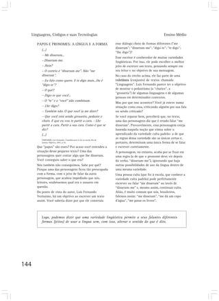 Linguagens, Códigos e suas Tecnologias Ensino Médio
144
PAPOS E PRONOMES: A LÍNGUA E A FORMA
(...)
– Me disseram...
– Disseram-me.
– Hein?
– O correto é “disseram-me”. Não “me
disseram”.
– Eu falo como quero. E te digo mais...Ou é
“digo-te”?
– O quê?
– Digo-te que você...
– O “te” e o “você” não combinam.
– Lhe digo?
– Também não. O que você ia me dizer?
– Que você está sendo grosseiro, pedante e
chato. E que eu vou te partir a cara. - Lhe
partir a cara. Partir a sua cara. Como é que se
diz?
(...)
VERÍSSIMO, Luis Fernando. Comédias para se ler na escola. Rio de
Janeiro: Objetiva, 2001. p. 65.
Que “papos” são esses? Por acaso você entendeu a
situação desse pequeno texto? Uma das
personagens quer contar algo que lhe disseram.
Você conseguiu saber o que era?
Nós também não conseguimos. Sabe por quê?
Porque uma das personagens ficou tão preocupada
com a forma, com o jeito de falar da outra
personagem, que acabou impedindo que nós,
leitores, soubéssemos qual era o assunto em
questão.
Do ponto de vista do autor, Luis Fernando
Veríssimo, há um objetivo ao escrever um texto
assim. Você saberia dizer por que ele construiu
esse diálogo cheio de formas diferentes (“me
disseram”; “disseram-me”; “digo-te”; “te digo”;
“lhe digo”)?
Esse escritor é conhecedor de muitas variedades
lingüísticas. Por isso, ele pode escolher o melhor
jeito de escrever um texto, pensando sempre em
seu leitor e no objetivo de sua mensagem.
No caso do trecho acima, ele faz parte de uma
coletânea (conjunto) de textos chamada
“Linguagens”. Luis Fernando parece ter o objetivo
de mostrar o pedantismo (a “chatice”, a
“grosseria”) de algumas linguagens e de algumas
pessoas em determinados contextos.
Mas por que isso acontece? Você já esteve numa
situação como essa, criticando alguém por sua fala
ou sendo criticado?
Se você reparar bem, perceberá que, no texto,
uma das personagens diz que é errado falar “me
disseram”. Provavelmente, essa personagem esteja
baseada naquela noção que vimos sobre o
aprendizado da variedade culta padrão: a de que
as regras dessa variedade são as únicas certas e,
portanto, determinam uma única forma de se falar
e escrever corretamente.
A personagem, no entanto, acaba por se fixar em
uma regra (a de que o pronome deve vir depois
do verbo, “disseram-me”), ignorando que haja
outras possibilidades de uso da língua dentro de
uma mesma variedade.
Uma pessoa culta (que foi à escola, que conhece a
variedade culta padrão) pode perfeitamente
escrever ou falar “me disseram” ao invés de
“disseram-me” e, mesmo assim, continuar culta.
Aliás, é muito comum que nós, brasileiros,
falemos assim: “me disseram”, “me dá um copo
d’água”, “me passe os livros”.
Logo, podemos dizer que uma variedade lingüística permite a seus falantes diferentes
formas (jeitos) de usar a língua sem, com isso, alterar o sentido do que é dito.
 