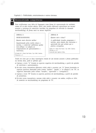 Capítulo I – Publicidade, entretenimento e outros sistemas
13
1
Desenvolvendo competências
Para verificarmos essa idéia de linguagem como forma de representação da realidade,
vamos ler os dois trechos abaixo. Neles, dois jornais diferentes apresentam um mesmo
assunto: a presença de comerciais inseridos em programas de televisão (o chamado
merchandising), de forma mais ou menos implícita.
JORNAL A
MERCHANDISING
Quanto mais discreto melhor
Impulsionado pelos reality shows e
novelas, o comercial subliminar ganha
novo fôlego e se adapta ao
temperamento de apresentadores e
roteiristas.
O Estado de S. Paulo, São Paulo, 7 jul. 2002. Caderno
Telejornal, p. 4.
JORNAL B
Quanto vale o show?
A publicidade invadiu programas e
novelas, para alegria das emissoras e
apreensão dos que acham que a
prática extrapolou.
Folha de S. Paulo, São Paulo, 7 jul. 2002. Caderno
TVFolha, p. 6-7.
Fornecido pela Agência Folha.
Tendo em vista que as duas reportagens tratam de um mesmo assunto e foram publicadas
na mesma data, pode-se afirmar que:
a) Apenas o texto “A” levanta os aspectos negativos do merchandising, a partir da opinião
de roteiristas e apresentadores.
b) Os dois textos transmitem diferentes visões sobre o assunto: em “A” foram levantados os
aspectos positivos (marcados pelos termos “melhor”, “ganha” e “se adapta”); em “B”, os
negativos (marcados pelos termos “invadiu”, “apreensão” e “extrapolou”).
c) Apenas o texto “B” levanta os aspectos positivos do merchandising, a partir da opinião
de jornalistas.
d) Os dois textos transmitem a mesma visão sobre o assunto: em ambos, verifica-se 20%
de aumento no merchandising em programas de TV.
 