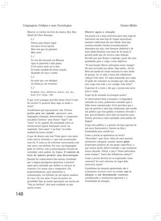 Linguagens, Códigos e suas Tecnologias Ensino Médio
148
Observe os trechos da letra da música Bye, Bye,
Brasil, de Chico Buarque.
(...)
Pintou uma chance legal,
Um lance lá na capital,
Nem tem que ter ginasial,
Meu amor.
(...)
Eu vou dar um pulo em Manaus,
Aqui tá quarenta e dois graus,
O sol nunca mais vai se pôr,
Eu tenho saudade da nossa canção,
Saudades de roça e sertão.
(...)
Eu acho que vou desligar,
As fichas já vão terminar,
(...)
BUARQUE, Chico; MENESCAL, Roberto. Bye, Bye,
Brasil. [S.I.]: Philips, 1980.
O que você consegue perceber desse texto? Como
foi escrito? É possível dizer algo só lendo o
texto?
Acreditamos que seja possível, sim. O texto,
escrito para ser cantado, apresenta uma
linguagem coloquial, descontraída: o compositor
usa gírias (“pintou” uma chance “legal”/ um
“lance” lá na capital). Há intimidade entre os
interlocutores (quem fala/quem ouve): na
expressão “meu amor” e na frase “eu tenho
saudade da nossa canção”.
O que ele deseja com isso? Falar para o seu amor
como está se sentindo e o que está acontecendo
com ele. É como se ele estivesse conversando com
esse amor, via telefone. Por isso, sua linguagem
pode ser afetiva, sem as preocupações formais da
variedade culta padrão da língua. O contexto da
letra de música permite essa descontração.
Quando há conhecimento das muitas variedades
que a língua portuguesa apresenta, é possível
optar pela variedade que melhor se encaixe ao
contexto. Foi assim com o compositor. Ele,
propositadamente, quis representar a
comunicação, via telefone, de um sujeito saudoso
de casa e de seu amor. O que ele parece ter
percebido? Que ao tentar aproximar sua escrita da
“fala ao telefone”, deu mais realidade ao que
queria contar.
Observe agora a situação
Um jovem vai a uma entrevista para uma vaga de
balconista em uma loja de roupas masculinas,
bastante tradicional em sua cidade. Essa loja
costuma atender clientes economicamente
abastados (ou seja, com bastante dinheiro) e de
meia idade (homens com mais de 50 anos). O
gerente pede que ele escreva uma redação
dizendo por que deseja o emprego, quais são suas
qualidades para o cargo e seus objetivos.
“Tô precisando liberar adrenalina nesse trampo!
Dá uma reciclada nas idéias. Tipo assim... Sei lá.
Botá um bando de coisas maneras no meu modo
de pensar. Aí, cê sabe o lance das influências
cabeça? Fala sério. Tô super preparado pro cargo.
Cê pode me contratar no sossego que, tipo assim,
esse cargo tem tudo a ver comigo. Fala sério!”
O gerente lê o texto e diz que o jovem não serve
para o cargo.
O que há de estranho na situação acima?
Se observarmos bem a situação e a linguagem
utilizada no texto, poderemos entender qual a
falha nessa comunicação. Você percebeu que a
loja em questão é uma loja tradicional, que atende
um público que tem padrão econômico elevado e
que, provavelmente, deve falar de maneira mais
formal, próxima a uma variedade culta padrão da
língua?
O que esse público e o gerente da loja esperam de
um novo funcionário é clareza na fala e
formalidade para atendê-los.
Como o jovem se apresentou no texto?
“Descolado”: quer dizer, falou de uma maneira
totalmente coloquial, usando muitas gírias
(expressões próprias de um grupo específico), o
que tornou muito difícil entender o que realmente
estava dizendo. Afinal, o que é “botar adrenalina
nesse trampo”, “lance das influências cabeça”?
Como o jovem deveria ter se expressado nesse
contexto? Se você estivesse no lugar dele,
escreveria assim?
O problema da situação apresentada não é
exatamente escrever certo ou errado, mas se
adequar a um determinado contexto,
considerando o interlocutor (gerente) e a
formalidade da situação.
 