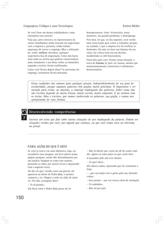 Linguagens, Códigos e suas Tecnologias Ensino Médio
150
7
Se você fosse um desses trabalhadores, como
entenderia essa notícia?
Veja que, pelo contexto, os representantes da
classe trabalhadora ainda estavam em negociação
com a empresa e, portanto, ainda tinham
esperança de reaver o emprego. Mas a utilização
do verbo ratificar derrubou qualquer
expectativa boa de negociação. Como não havia
mais nada na notícia que pudesse contextualizar
mais claramente o uso desse verbo, as demissões,
segundo a notícia, foram confirmadas.
Como você ficaria depois disso? Se precisasse do
emprego, certamente ficaria desolado,
desesperançoso, triste. Vivenciaria, nesse
momento, um grande problema: o desemprego.
Pois bem. Só que, no dia seguinte, você recebe
uma convocação para voltar a trabalhar, porque,
na verdade, o que a empresa fez foi retificar as
demissões. Ou seja, ao fazer um balanço de seu
caixa, ela voltou atrás em sua decisão,
readmitindo os 260 funcionários.
Final feliz para você. Porém, nessa situação, a
troca do fonema /e/ pelo /a/ causou, mesmo que
momentaneamente, transtornos e sofrimentos
desnecessários.
Essas confusões são comuns para qualquer pessoa, independentemente de seu grau de
escolaridade, porque algumas palavras têm grafias muito próximas. O importante é ter
atenção para evitar, ao máximo, o emprego inadequado das palavras. Saber como elas
são escritas depende de muita leitura, muita escrita, muito empenho. É no contato com
os textos, lidos e escritos, que vamos conhecendo as palavras, sua grafia, e vamos nos
apropriando de suas formas.
Desenvolvendo competências
Escreva um texto que fale sobre outras situações de uso inadequado da palavra. Podem ser
situações vividas por você, por alguém que conheça, ou que você tenha visto na televisão,
no jornal.
PARA ALÉM DO QUE É DITO
Se você já esteve em uma biblioteca, logo vai
reconhecer essa imagem: um livro aberto numa
página qualquer, sendo lido distraidamente por
um usuário. Imagine-se como esse usuário,
passando os olhos por muitos livros e deparando
com o seguinte texto:
No dia em que, vestida como um garoto, ela
apareceu na frente de Pedro Bala, o menino
começou a rir. Chegou a rolar no chão de tanto
rir. Por fim, conseguiu dizer:
– Tu tá gozada...
Ela ficou triste e Pedro Bala parou de rir.
– Não tá direito que vocês me dê de comer todo
dia. Agora eu tomo parte no que vocês fizer.
O assombro dele não teve limites.
– Tu quer dizer...
Ela olhava calma, esperando que ele concluísse a
frase.
– ...que vai andar com a gente pela rua, batendo
coisas...
– Isso mesmo – sua voz estava cheia de resolução.
– Tu endoidou...
– Não sei por quê.
 