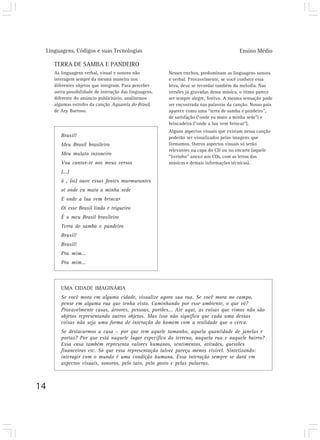 Linguagens, Códigos e suas Tecnologias Ensino Médio
14
TERRA DE SAMBA E PANDEIRO
As linguagens verbal, visual e sonora não
interagem sempre da mesma maneira nos
diferentes objetos que integram. Para perceber
outra possibilidade de interação das linguagens,
diferente do anúncio publicitário, analisemos
algumas estrofes da canção Aquarela do Brasil,
de Ary Barroso.
Nesses trechos, predominam as linguagens sonora
e verbal. Provavelmente, se você conhece essa
letra, deve se recordar também da melodia. Nas
versões já gravadas dessa música, o ritmo parece
ser sempre alegre, festivo. A mesma sensação pode
ser encontrada nas palavras da canção. Nosso país
aparece como uma “terra de samba e pandeiro”,
de satisfação (“onde eu mato a minha sede”) e
brincadeira (“onde a lua vem brincar”).
Alguns aspectos visuais que existam nessa canção
poderão ser visualizados pelas imagens que
formamos. Outros aspectos visuais só serão
relevantes na capa do CD ou no encarte (aquele
“livrinho” anexo aos CDs, com as letras das
músicas e demais informações técnicas).
UMA CIDADE IMAGINÁRIA
Se você mora em alguma cidade, visualize agora sua rua. Se você mora no campo,
pense em alguma rua que tenha visto. Caminhando por esse ambiente, o que vê?
Provavelmente casas, árvores, pessoas, portões... Até aqui, as coisas que vimos não são
objetos representando outros objetos. Mas isso não significa que cada uma dessas
coisas não seja uma forma de interação do homem com a realidade que o cerca.
Se destacarmos a casa – por que tem aquele tamanho, aquela quantidade de janelas e
portas? Por que está naquele lugar específico do terreno, naquela rua e naquele bairro?
Essa casa também representa valores humanos, sentimentos, atitudes, questões
financeiras etc. Só que essa representação talvez pareça menos visível. Sintetizando:
interagir com o mundo é uma condição humana. Essa interação sempre se dará em
aspectos visuais, sonoros, pelo tato, pelo gosto e pelas palavras.
Brasil!
Meu Brasil brasileiro
Meu mulato inzoneiro
Vou cantar-te nos meus versos
(...)
ô , (oi) ouve essas fontes murmurantes
oi onde eu mato a minha sede
E onde a lua vem brincar
Oi esse Brasil lindo e trigueiro
É o meu Brasil brasileiro
Terra de samba e pandeiro
Brasil!
Brasil!
Pra mim...
Pra mim...
 