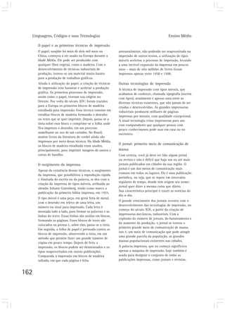 Linguagens, Códigos e suas Tecnologias Ensino Médio
162
O papel e as primeiras técnicas de impressão
O papel, surgido há mais de dois mil anos na
China, começou a ser usado na Europa durante a
Idade Média. Ele pode ser produzido com
qualquer fibra vegetal, como a madeira. Com o
desenvolvimento de técnicas industriais de
produção, tornou-se um material muito barato
para a produção de trabalhos gráficos.
Aliada à utilização do papel, a criação de técnicas
de impressão veio baratear e acelerar a produção
gráfica. Os primeiros processos de impressão,
assim como o papel, tiveram sua origem no
Oriente. Por volta do século XIV, foram trazidos
para a Europa os primeiros blocos de madeira
entalhada para impressão. Essa técnica consiste em
entalhar blocos de madeira formando o desenho
ou texto que se quer imprimir. Depois, passa-se a
tinta sobre esse bloco e comprime-se a folha onde
fica impresso o desenho, em um processo
semelhante ao uso de um carimbo. No Brasil,
muitos livros da literatura de cordel ainda são
impressos por meio dessa técnica. Na Idade Média,
os blocos de madeira entalhada eram usados,
principalmente, para imprimir imagens de santos e
cartas de baralho.
O surgimento da imprensa
Apesar da existência dessas técnicas, o surgimento
da imprensa, que possibilitou a reprodução rápida
e ilimitada da escrita ou da palavra, se deu com a
criação da imprensa de tipos móveis, atribuída ao
alemão Johann Gutenberg, tendo como marco a
publicação da primeira bíblia impressa, em 1455.
O tipo móvel é uma peça, em geral feita de metal,
com o desenho em relevo de uma letra, um
número ou sinal para impressão. Cada letra é
montada lado a lado, para formar as palavras e as
linhas do texto. Essas linhas são unidas em blocos,
formando as páginas. Esses blocos de texto são
colocados na prensa e, sobre eles, passa-se a tinta.
Em seguida, a folha de papel é prensada contra os
blocos de impressão, absorvendo a tinta, em um
método que permite fazer um grande número de
cópias em pouco tempo. Depois de feita a
impressão, os blocos podem ser desmontados e os
tipos reaproveitados em outras publicações.
Comparada à impressão em blocos de madeira
talhada, em que cada página é feita
artesanalmente, não podendo ser reaproveitada na
impressão de outros textos, a utilização de tipos
móveis acelerou o processo de impressão, levando
a uma incrível expansão da imprensa em poucos
anos – mais de oito milhões de livros foram
impressos apenas entre 1450 e 1500.
Outras tecnologias de impressão
A técnica de impressão com tipos móveis, que
acabamos de conhecer, chamada tipografia (escrita
com tipos), atualmente é apenas uma entre as
diversas técnicas existentes, que não param de ser
criadas e desenvolvidas. As grandes impressoras
industriais produzem milhares de páginas
impressas por minuto, com qualidade excepcional.
A atual tecnologia criou impressoras para uso
com computadores que qualquer pessoa com
pouco conhecimento pode usar em casa ou no
escritório.
O jornal: primeiro meio de comunicação de
massa
Com certeza, você já deve ter lido algum jornal
ou revista e não é difícil que haja um ou até mais
jornais publicados em cidades da sua região. O
jornal é um dos meios de comunicação mais
comuns em todos os lugares. Ele é uma publicação
periódica, ou seja, que se repete em intervalos
regulares de tempo, donde tem origem seu nome:
jornal quer dizer a mesma coisa que diário.
Sua característica principal é trazer as notícias do
dia-a-dia.
O grande crescimento dos jornais ocorreu com o
desenvolvimento das tecnologias de impressão, no
começo do século XIX, a partir da criação de
impressoras mecânicas, industriais. Com a
explosão do número de jornais, do barateamento e
do aumento da produção, o jornal se tornou o
primeiro grande meio de comunicação de massa,
isto é, um meio de comunicação que pode atingir
uma grande parcela da população, as grandes
massas populacionais existentes nas cidades.
A palavra imprensa, que no começo significava
apenas a máquina de impressão, hoje também é
usada para designar o conjunto de todas as
publicações impressas, como jornais e revistas,
 