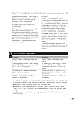 Capítulo IX – Tecnologias de comunicação e informação: presença constante em nossas vidas
163
6
além dos próprios jornalistas e repórteres que se
qualificam como sendo da “imprensa escrita” e até
mesmo os jornalistas do rádio e da televisão,
qualificados como da “imprensa falada”.
TECNOLOGIAS ELETROELETRÔNICAS
AUDIOVISUAIS
Como vimos no caso do jornal, o surgimento de
novas técnicas, de novas tecnologias de
impressão, determinou o surgimento de um novo
meio de comunicação e informação. Mas não foi
apenas no caso das tecnologias de impressão que
isso aconteceu. Graças ao domínio da eletricidade,
foram criadas novas tecnologias que
revolucionaram a comunicação, permitindo a
transmissão de imagens e sons.
O telefone
Em 1876, nos Estados Unidos da América,
Alexander Graham Bell apresentou ao mundo uma
nova tecnologia que permitia pela primeira vez
que a voz fosse transmitida, usando a eletricidade
conduzida por um fio elétrico que ligava dois
aparelhos distantes entre si. Era o surgimento do
telefone, um novo meio de comunicação que
transformou completamente o mundo. Hoje em
dia, parece impossível viver sem ele. Muitas
comunidades distantes sofrem por não ter acesso a
um telefone, não podendo se comunicar de forma
rápida com outras localidades para pedir auxílio,
falar com parentes distantes, ficando sem uma
série de outras facilidades que o uso do telefone
propicia.
A importância do telefone está ligada às suas
características tecnológicas. Veja uma comparação
entre algumas características do telefone e de um
impresso.
Desenvolvendo competências
Telefone
Sonoro. Permite a linguagem verbal oral.
A comunicação é imediata – ela se faz no
instante da ligação – e simultânea – você
fala e ouve ao mesmo tempo.
A comunicação se dá diretamente entre
quem está se comunicando.
Permite a comunicação, mas não o
registro de informações.
Impresso
Visual. Permite a linguagem verbal
escrita.
A comunicação não é imediata – você lê
após a publicação – e não há a
possibilidade do diálogo no instante da
leitura.
Necessita de meios de transporte. Um
jornal ou um livro precisam ser levados
fisicamente.
Permite a comunicação e o registro de
informações.
Com base na comparação do quadro anterior, procure determinar qual seria o melhor meio
– escolhendo entre um telefone, um livro ou uma carta - para usar nas seguintes situações:
• você precisa entrar em contato urgente com alguém distante;
• você precisa enviar a uma empresa seu currículo, que é o conjunto de dados sobre o
estado civil, o preparo profissional e as atividades anteriores de quem se candidata a um
emprego;
• você quer narrar uma história e quer que ela possa ser conhecida por muitas pessoas,
por longo tempo;
 