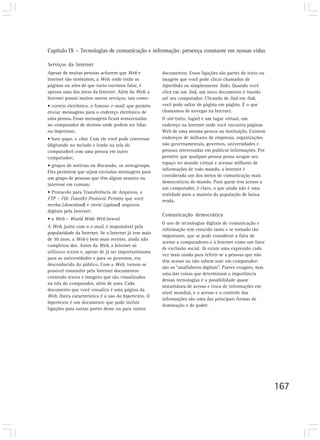 Capítulo IX – Tecnologias de comunicação e informação: presença constante em nossas vidas
167
Serviços da Internet
Apesar de muitas pessoas acharem que Web e
Internet são sinônimos, a Web, onde estão as
páginas ou sites de que tanto ouvimos falar, é
apenas uma das áreas da Internet. Além da Web, a
Internet possui muitos outros serviços, tais como:
• correio eletrônico, o famoso e-mail, que permite
enviar mensagens para o endereço eletrônico de
uma pessoa. Essas mensagens ficam armazenadas
no computador de destino onde podem ser lidas
ou impressas;
• bate-papo, o chat. Com ele você pode conversar
(digitando no teclado e lendo na tela do
computador) com uma pessoa em outro
computador;
• grupos de notícias ou discussão, os newsgroups.
Eles permitem que sejam enviadas mensagens para
um grupo de pessoas que têm algum assunto ou
interesse em comum;
• Protocolo para Transferência de Arquivos, o
FTP – File Transfer Protocol. Permite que você
receba (download) e envie (upload) arquivos
digitais pela Internet;
• a Web – World Wide Web (www)
A Web, junto com o e-mail, é responsável pela
popularidade da Internet. Se a Internet já tem mais
de 30 anos, a Web é bem mais recente, ainda não
completou dez. Antes da Web, a Internet só
utilizava textos e, apesar de já ser importantíssima
para as universidades e para os governos, era
desconhecida do público. Com a Web, tornou-se
possível transmitir pela Internet documentos
contendo textos e imagens que são visualizados
na tela do computador, além de sons. Cada
documento que você visualiza é uma página da
Web. Outra característica é o uso do hipertexto. O
hipertexto é um documento que pode incluir
ligações para outras partes desse ou para outros
documentos. Essas ligações são partes do texto ou
imagem que você pode clicar chamados de
hiperlinks ou simplesmente links. Quando você
clica em um link, um novo documento é trazido
até seu computador. Clicando de link em link,
você pode saltar de página em página. É o que
chamamos de navegar na Internet.
O site (sítio, lugar) é um lugar virtual, um
endereço na Internet onde você encontra páginas
Web de uma mesma pessoa ou instituição. Existem
endereços de milhares de empresas, organizações
não governamentais, governos, universidades e
pessoas interessadas em publicar informações. Por
permitir que qualquer pessoa possa ocupar seu
espaço no mundo virtual e acessar milhares de
informações de todo mundo, a Internet é
considerada um dos meios de comunicação mais
democráticos do mundo. Para quem tem acesso a
um computador, é claro, o que ainda não é uma
realidade para a maioria da população de baixa
renda.
Comunicação democrática
O uso de tecnologias digitais de comunicação e
informação tem crescido tanto e se tornado tão
importante, que se pode considerar a falta de
acesso a computadores e à Internet como um fator
de exclusão social. Já existe uma expressão cada
vez mais usada para referir-se a pessoas que não
têm acesso ou não sabem usar um computador:
são os “analfabetos digitais”. Parece exagero, mas
uma das coisas que determinam a importância
dessas tecnologias é a possibilidade quase
instantânea de acesso e troca de informações em
nível mundial, e o acesso e o controle das
informações são uma das principais formas de
dominação e de poder.
 