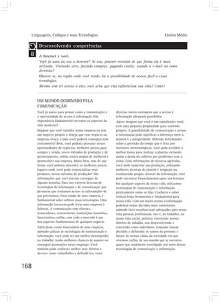 Linguagens, Códigos e suas Tecnologias Ensino Médio
168
UM MUNDO DOMINADO PELA
COMUNICAÇÃO
Você já parou para pensar como a comunicação e
a oportunidade de acesso à informação têm
importância fundamental em todos os aspectos da
vida moderna?
Imagine que você trabalha numa empresa ou tem
um negócio próprio e deseja que esse negócio ou
empresa cresça. Como você poderia conseguir esse
crescimento? Bem, você poderia procurar novas
oportunidades de negócios, melhores preços para
compra e venda, novos métodos de produção e de
gerenciamento, enfim, vários modos de melhorar e
desenvolver sua empresa. Muito bem, mas de que
forma você poderia descobrir os melhores preços,
lugares onde você pode comercializar seus
produtos, novos métodos de produção? São
informações que você precisa conseguir de
alguma maneira. Para isso existem dezenas de
tecnologias de informação e de comunicação que
permitem que tenhamos acesso às informações de
que precisamos. Para cuidar de uma empresa, é
fundamental saber utilizar essas tecnologias. Uma
informação incorreta pode levar uma empresa à
falência. A comunicação com clientes,
fornecedores, concorrentes, instituições bancárias,
funcionários, enfim, com todo o mercado é um
dos aspectos fundamentais de qualquer negócio.
Além disso, como funcionário de uma empresa,
sabendo utilizar as tecnologias de comunicação e
informação, você pode ter um melhor desempenho
no trabalho, tendo melhores chances de manter ou
conseguir promoções nesse emprego. Você
também pode conhecer melhor seus direitos e
deveres como trabalhador e defendê-los, entre
diversas outras vantagens que o acesso à
informação adequada possibilita.
Agora imagine que você é um trabalhador rural,
com uma pequena propriedade para sustendo
próprio. A possibilidade de comunicação e acesso
à informação pode significar a diferença entre a
miséria e a prosperidade. Obtendo informações
sobre a previsão do tempo que é feita por
institutos meteorológicos, você pode escolher a
melhor época para realizar o plantio, evitando
assim a perda da colheita por problemas com o
clima. Com informações de técnicas agrícolas,
você pode aumentar sua produção, utilizando
melhores técnicas de plantio e irrigação ou
combatendo pragas. Através da informação, você
pode encontrar financiamentos para sua lavoura.
Em qualquer aspecto da nossa vida, utilizamos
tecnologias de comunicação e informação
praticamente todos os dias. Conhecer e saber
utilizar essas ferramentas é fundamental para
nossa vida. Com um maior acesso à informação
podemos tomar decisões mais conscientes,
sabendo fazer escolhas mais adequadas para nossa
vida pessoal, profissional, isto é, no trabalho, na
nossa vida social, política, exercendo nossos
direitos de cidadão, nos desenvolvendo e
crescendo como indivíduos, tomando nossas
decisões e definindo os rumos do presente e
futuro de nossas vidas, da sociedade em que
vivemos, enfim, de um mundo que se encontra
quase que totalmente interligado por meio dessas
tecnologias de comunicação e informação.
8
Desenvolvendo competências
A Internet e você.
Você já usou ou usa a Internet? Se usa, procure recordar de que forma ela é mais
utilizada. Visitando sites, fazendo compras, pagando contas, usando o e-mail ou como
diversão?
Observe se, na região onde você reside, há a possibilidade de acesso fácil a essas
tecnologias.
Mesmo sem ter acesso a elas, você acha que elas influenciam sua vida? Como?
 
