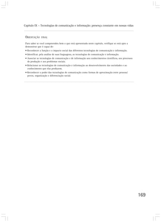 Capítulo IX – Tecnologias de comunicação e informação: presença constante em nossas vidas
169
ORIENTAÇÃO FINAL
Para saber se você compreendeu bem o que está apresentado neste capítulo, verifique se está apto a
demonstrar que é capaz de:
• Reconhecer a função e o impacto social das diferentes tecnologias de comunicação e informação.
• Identificar, pela análise de suas linguagens, as tecnologias de comunicação e informação.
• Associar as tecnologias de comunicação e de informação aos conhecimentos científicos, aos processos
de produção e aos problemas sociais.
• Relacionar as tecnologias de comunicação e informação ao desenvolvimento das sociedades e ao
conhecimento que elas produzem.
• Reconhecer o poder das tecnologias de comunicação como formas de aproximação entre pessoas/
povos, organização e diferenciação social.
 