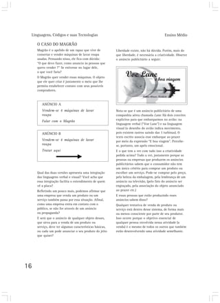 Linguagens, Códigos e suas Tecnologias Ensino Médio
16
O CASO DO MAGRÃO
Magrão é o apelido de um rapaz que vive de
consertar e vender máquinas de lavar roupa
usadas. Pensando nisso, ele fica com dúvida:
“O que devo fazer, como anuncio às pessoas que
quero vender ?” Se estivesse no lugar dele,
o que você faria?
O Magrão quer vender essas máquinas. O objeto
que ele quer criar é justamente o meio que lhe
permita estabelecer contato com seus possíveis
compradores.
ANÚNCIO A
Vendem-se 4 máquinas de lavar
roupa
Falar com o Magrão
ANÚNCIO B
Vendem-se 4 máquinas de lavar
roupa
Tratar aqui
Qual das duas versões apresenta uma integração
das linguagens verbal e visual? Você acha que
essa integração facilita o entendimento de quem
vê a placa?
Refletindo um pouco mais, podemos afirmar que
uma empresa que venda um produto ou um
serviço também passa por essa situação. Afinal,
como uma empresa entra em contato com o
público, se não for através de um anúncio
ou propaganda?
E será que o anúncio de qualquer objeto desses,
que sirva para a venda de um produto ou
serviço, deve ter algumas características básicas,
ou cada um pode anunciar o seu produto do jeito
que quiser?
Nota-se que é um anúncio publicitário de uma
companhia aérea chamada Lane. Há dois convites
explícitos para que embarquemos no avião: na
linguagem verbal (“Voe Lane”) e na linguagem
visual (o desenho do avião indica movimento,
pois existem rastros saindo das 3 turbinas). O
texto escrito associa esse embarque ao prazer
por meio da expressão “E boa viagem”. Percebe-
se, portanto, um apelo emocional.
E o que tem a ver com tudo isso a criatividade
pedida acima? Tudo a ver, justamente porque as
pessoas ou empresas que produzem os anúncios
publicitários sabem que o consumidor não tem
um único critério para comprar um produto ou
escolher um serviço. Pode-se comprar pelo preço,
pela beleza da embalagem, pela lembrança de um
anúncio na televisão, (pelo fato do anúncio ser
engraçado, pela associação do objeto anunciado
ao prazer etc.)
E essas pessoas que estão produzindo esses
anúncios sabem disso?
Qualquer tentativa de venda de produto ou
serviço está dentro desse sistema, de forma mais
ou menos consciente por parte de seu produtor.
Isso ocorre porque o objetivo essencial de
qualquer pessoa envolvida nessa atividade (a
venda) é o mesmo de todos os outros que também
estão desenvolvendo uma atividade semelhante.
Liberdade existe, não há dúvida. Porém, mais do
que liberdade, é necessária a criatividade. Observe
o anúncio publicitário a seguir:
 
