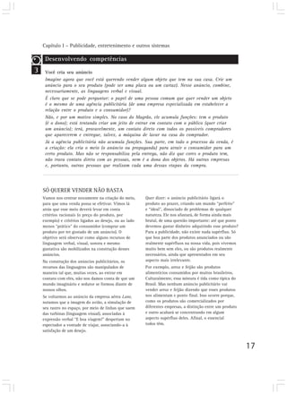 Capítulo I – Publicidade, entretenimento e outros sistemas
17
3
Desenvolvendo competências
Você cria seu anúncio
Imagine agora que você está querendo vender algum objeto que tem na sua casa. Crie um
anúncio para o seu produto (pode ser uma placa ou um cartaz). Nesse anúncio, combine,
necessariamente, as linguagens verbal e visual.
É claro que se pode perguntar: o papel de uma pessoa comum que quer vender um objeto
é o mesmo de uma agência publicitária (de uma empresa especializada em estabelecer a
relação entre o produto e o consumidor)?
Não, e por um motivo simples. No caso do Magrão, ele acumula funções: tem o produto
(é o dono); está tentando criar um jeito de entrar em contato com o público (quer criar
um anúncio); terá, provavelmente, um contato direto com todos os possíveis compradores
que aparecerem e entregue, talvez, a máquina de lavar na casa do comprador.
Já a agência publicitária não acumula funções. Sua parte, em todo o processo da venda, é
a criação: ela cria o meio (o anúncio ou propaganda) para atrair o consumidor para um
certo produto. Mas não se responsabiliza pela entrega, não diz que cores o produto tem,
não trava contato direto com as pessoas, nem é a dona dos objetos. Há outras empresas
e, portanto, outras pessoas que realizam cada uma dessas etapas da compra.
SÓ QUERER VENDER NÃO BASTA
Vamos nos centrar novamente na criação do meio,
para que uma venda possa se efetivar. Vimos lá
atrás que esse meio deverá levar em conta
critérios racionais (o preço do produto, por
exemplo) e critérios ligados ao desejo, ou ao lado
menos “prático” do consumidor (comprar um
produto por ter gostado de um anúncio). O
objetivo será observar como alguns recursos de
linguagem verbal, visual, sonora e mesmo
gustativa são mobilizados na construção desses
anúncios.
Na construção dos anúncios publicitários, os
recursos das linguagens são manipulados de
maneira tal que, muitas vezes, ao entrar em
contato com eles, não nos damos conta de que um
mundo imaginário e sedutor se formou diante de
nossos olhos.
Se voltarmos ao anúncio da empresa aérea Lane,
notamos que a imagem do avião, a simulação de
seu rastro no espaço, por meio de linhas que saem
das turbinas (linguagem visual), associadas à
expressão verbal “E boa viagem!” despertam no
espectador a vontade de viajar, associando-a à
satisfação de um desejo.
Quer dizer: o anúncio publicitário ligará o
produto ao prazer, criando um mundo “perfeito”
e “ideal”, dissociado de problemas de qualquer
natureza. Ele nos afastará, de forma ainda mais
brutal, de uma questão importante: até que ponto
devemos gastar dinheiro adquirindo esse produto?
Para a publicidade, não existe nada supérfluo. Só
que boa parte dos produtos anunciados ou são
realmente supérfluos na nossa vida, pois vivemos
muito bem sem eles, ou são produtos realmente
necessários, ainda que apresentados em seu
aspecto mais irrelevante.
Por exemplo, arroz e feijão são produtos
alimentícios consumidos por muitos brasileiros.
Culturalmente, essa mistura é tida como típica do
Brasil. Mas nenhum anúncio publicitário vai
vender arroz e feijão dizendo que esses produtos
nos alimentam e ponto final. Isso ocorre porque,
como os produtos são comercializados por
diferentes empresas, a distinção entre um produto
e outro acabará se concentrando em algum
aspecto supérfluo deles. Afinal, o essencial
todos têm.
 