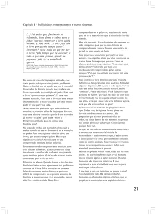 Capítulo I – Publicidade, entretenimento e outros sistemas
21
(...) Foi então que, finalmente se
refazendo, disse firme e calma para a
filha: você vai emprestar o livro agora
mesmo. E para mim: “E você fica com
o livro por quanto tempo quiser”.
Entendem? Valia mais do que me dar
o livro: “pelo tempo que eu quisesse” é
tudo o que uma pessoa, grande ou
pequena, pode ter a ousadia de
querer.
LISPECTOR, Clarice. Felicidade clandestina. In: MORICONI, Italo (Org.).
Os cem melhores contos brasileiros do século XX. Rio de Janeiro:
Objetiva, 2000. p.314.
compreendem-se as palavras, mas isso não basta
para se ter a sensação de que a história de fato faz
sentido.
Mas aí é que está... Essas histórias não parecem ter
sido compostas para que os seus leitores as
compreendessem como se fossem uma notícia de
jornal ou uma receita de bolo.
Esse processo é consciente por parte de seus
autores. Isso significa dizer que eles constroem os
textos dessa forma porque querem. Como os
alunos, podemos nos perguntar: “E para que uma
pessoa escreve um texto que não será
imediatamente compreendido pelas outras
pessoas? Por que essa atitude que parece ser uma
‘provocação’? ”
Não podemos e nem devemos dar uma resposta
definitiva a tais perguntas, mas podemos formular
algumas hipóteses. Olhe para o lado agora. Talvez
tudo em volta lhe pareça muito natural, muito
“certinho”. Pense um pouco. Você faz tudo o que
gostaria de fazer? E por que não faz? Se você não
tivesse tomado essa ou aquela atitude lá atrás na
sua vida, será que a sua vida seria diferente agora,
será que ela seria melhor ou pior?
Poderíamos fazer milhares de perguntas desse
tipo. Todas elas, de alguma forma, põem em
dúvida a ordem comum das coisas. São
perguntas que não nos permitem olhar ao
redor, ou olhar dentro de nós mesmos, ou pensar
nas outras pessoas, e achar que é assim apenas
porque deve ser.
Só que, se em todos os momentos da nossa vida –
e mesmo nos momentos da história da
humanidade – aceitássemos o que já existe como
o único possível e certo, provavelmente seríamos
como os outros animais. Nasceríamos, viveríamos
(nesse meio tempo iríamos comer, beber, nos
acasalar), morreríamos e pronto.
Muitos até podem pensar “bom, nada mal se fosse
assim”. Só que nós sabemos que a vida humana
não se resume apenas a ações naturais. Os seres
humanos são inquietos, criativos. E essa
inquietude e essa criatividade nos movem para
mudanças e descobertas.
E que tem a ver com tudo isso os nossos textos?
Absolutamente tudo. Há várias produções
humanas, os chamados objetos artísticos, que se
propõem a manter vivo esse espírito criativo e
Do ponto de vista da linguagem utilizada, esse
texto parece não apresentar grandes problemas.
Mas, e a história em si, aquilo que nos é contado?
O narrador da história nos diz que recebeu um
livro emprestado, na condição de poder ficar com
o livro “quanto tempo quisesse”. E, para esse
mesmo narrador, ficar com o livro por esse tempo
indeterminado é a maior ousadia que uma pessoa
pode ter ou querer na vida.
Nesse momento, podemos ligar esse trecho ao
anterior: o primeiro, além da linguagem distante,
traz uma história contada a partir de um narrador
já morto (“expirei” quer dizer “morri”).
Perspectiva estranha para se contar uma
história, não?
No segundo trecho, um narrador afirma que a
maior ousadia de um ser humano é ter a sensação
de poder ficar com alguma coisa (no caso, um
livro), por quanto tempo quiser. Mas o que
significa essa idéia? Não dá para ter um
compreensão imediata dessas palavras.
Tentemos entender um pouco essa situação, com
dois olhares diferentes. Vamos pensar no olhar
dos alunos e no olhar do professor, imaginando
quais motivos podem tê-lo levado a trazer textos
como esses para a sala de aula.
Primeiro, os alunos. Quando lemos os trechos das
histórias citadas acima, apontamos dois problemas
comuns na leitura deles: ou os textos parecem
falar de um tempo muito distante e, portanto,
difícil de compreender, ou o próprio assunto da
história, a maneira como ela é construída, parece
não fazer muito sentido. Quer dizer,
 