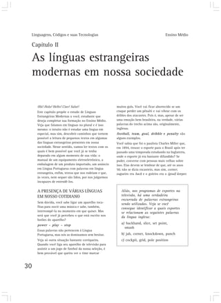 Linguagens, Códigos e suas Tecnologias Ensino Médio
30
Capítulo II
As línguas estrangeiras
modernas em nossa sociedade
Olá! Hola! Hello! Ciao! Salut!
Este capítulo propõe o estudo de Línguas
Estrangeiras Modernas a você, estudante que
deseja completar sua formação no Ensino Médio.
Veja que falamos em línguas no plural e é isso
mesmo: o intuito não é estudar uma língua em
especial, mas sim, descobrir caminhos que tornem
possível a leitura de pequenos textos em algumas
das línguas estrangeiras presentes em nossa
sociedade. Nesse sentido, vamos ler textos com os
quais é bem possível que você já se tenha
deparado em algum momento de sua vida: o
manual de um equipamento eletroeletrônico, a
embalagem de um produto importado, um anúncio
em Língua Portuguesa com palavras em língua
estrangeira, enfim, textos que nos rodeiam e que,
às vezes, nem sequer são lidos, por nos julgarmos
incapazes de entendê-los.
A PRESENÇA DE VÁRIAS LÍNGUAS
EM NOSSO COTIDIANO
Sem dúvida, você sabe ligar um aparelho toca-
fitas para ouvir uma música e sabe, também,
interrompê-la no momento em que quiser. Mas
será que você já percebeu o que está escrito nos
botões do aparelho?
power – play – stop
Essas palavras não pertencem à Língua
Portuguesa, mas nós as dominamos sem hesitar.
Veja só outra situação bastante corriqueira.
Quando você liga seu aparelho de televisão para
assistir a um jogo de futebol da nossa seleção, é
bem provável que queira ver o time marcar
muitos gols. Você vai ficar aborrecido se um
craque perder um pênalti e vai vibrar com os
dribles dos atacantes. Pois é, mas, apesar de ser
uma emoção bem brasileira, na verdade, várias
palavras do trecho acima são, originalmente,
inglesas.
football, team, goal, dribble e penalty são
alguns exemplos.
Você sabia que foi o paulista Charles Miller que,
em 1894, trouxe o esporte para o Brasil após ter
passado uma temporada estudando na Inglaterra,
onde o esporte já era bastante difundido? Se
puder, converse com pessoas mais velhas sobre
isso. Elas devem se lembrar de que, até os anos
50, não se dizia escanteio, mas sim, corner;
zagueiro era back e o goleiro era o (goal) keeper.
Aliás, nos programas de esportes na
televisão, há uma verdadeira
enxurrada de palavras estrangeiras
sendo utilizadas. Veja se você
consegue identificar a quais esportes
se relacionam as seguintes palavras
da língua inglesa:
a) backhand, slice, set point,
smash
b) jab, corner, knockdown, punch
c) cockpit, grid, pole position
 