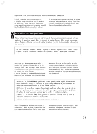 Capítulo II – As línguas estrangeiras modernas em nossa sociedade
31
1
Desenvolvendo competências
Não é só nos esportes que notamos a presença de línguas estrangeiras modernas. Leia as
palavras do quadro a seguir. Você certamente já ouviu algumas delas ou até mesmo as
usou. Durante a leitura, procure identificar se dizem respeito à alimentação, informática
ou vestuário.
on line – chester – internet – blazer – software – mouse – legging – site – stretch – diet –
e-mail – twin-set – croûtons – jeans – cheeseburger – shorts – home page – hot dog
Agora que você já parou para pensar sobre o
assunto, vale a pena afirmar que, apesar de você
morar no Brasil e falar português, que é, portanto,
a sua língua materna, você está constantemente
em contato com outras línguas.
O fato de vivermos em uma sociedade plurilíngüe,
ou seja, na qual participam muitas línguas, não é
E então, conseguiu identificar os esportes?
O primeiro grupo relaciona-se ao tênis, esporte
em que temos o Guga, o primeiro brasileiro a
ocupar a posição de número 1 no ranking mundial
(ôpa! ranking também é uma palavra inglesa).
O segundo grupo relaciona-se ao boxe, de nossos
expoentes Maguila e Popó. O terceiro grupo é da
Fórmula 1, de Émerson Fittipaldi, Nelson Piquet,
Ayrton Senna e Rubens Barrichello.
algo novo. Trata-se de algo que faz parte da
formação de nossa própria língua portuguesa.
Você certamente conhece as palavras bombom,
ressaca e serenata, não é mesmo? Mas você sabe
de onde elas vêm? Se não sabe, descubra, lendo os
trechos a seguir:
Pois é… Essas palavras já foram incorporadas à
nossa língua a ponto de sequer estranharmos sua
presença em nosso cotidiano. Outras, como as que
BOMBOM: do francês bonbon, guloseima. Nome genérico com o qual denominamos
balas, chocolates, doces. É freqüente o francesismo bonbonnière para designar as
pequenas lojas especializadas na venda desses produtos.
RESSACA: do castelhano resaca, denominação dada ao refluxo da maré, depois de
chegar à praia ou ter seu movimento impedido por algum obstáculo. Seu significado
literal é o de sacar de novo, uma vez que o prefixo re- indica repetição.
SERENATA: do italiano sera, noite, formou-se serenata, concerto dado à noite. O
português conservou a grafia e o significado.
SILVA, Deonísio da. De onde vêm as palavras: frases e curiosidades da língua portuguesa. São Paulo: Mandarim, 1997.
vimos anteriormente, parecem invadir, a todo
momento, nossas vidas e, sem percebermos,
usamos como se fossem nossas.
 