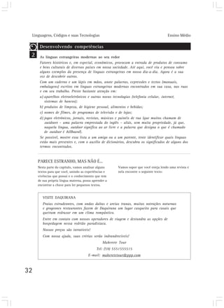 Linguagens, Códigos e suas Tecnologias Ensino Médio
32
2
PARECE ESTRANHO, MAS NÃO É...
Nesta parte do capítulo, vamos analisar alguns
textos para que você, unindo as experiências e
vivências que possui e o conhecimento que tem
de sua própria língua materna, possa aprender a
encontrar a chave para ler pequenos textos.
Desenvolvendo competências
As línguas estrangeiras modernas ao seu redor
Fatores históricos e, em especial, econômicos, provocam a entrada de produtos de consumo
e bens culturais de diversos países em nossa sociedade. Até aqui, você viu e pensou sobre
alguns exemplos da presença de línguas estrangeiras em nosso dia-a-dia. Agora é a sua
vez de descobrir outros.
Com um caderno e um lápis em mãos, anote palavras, expressões e textos (manuais,
embalagens) escritos em línguas estrangeiras modernas encontrados em sua casa, nas ruas
e em seu trabalho. Preste bastante atenção em:
a) aparelhos eletroeletrônicos e outras novas tecnologias (telefonia celular, internet,
sistemas de bancos);
b) produtos de limpeza, de higiene pessoal, alimentos e bebidas;
c) nomes de filmes, de programas de televisão e de lojas;
d) jogos eletrônicos, jornais, revistas, músicas e painéis de rua (que muitos chamam de
outdoors – uma palavra emprestada do inglês – aliás, sem muita propriedade, já que,
naquela língua, outdoor significa ao ar livre e a palavra que designa o que é chamado
de outdoor é billboard).
Se possível, mostre essa lista a um amigo ou a um parente, tente identificar quais línguas
estão mais presentes e, com o auxílio de dicionários, descubra os significados de alguns dos
termos encontrados.
VISITE DAQUIRANA
Praias estrudeontes, com ondas daltas e areias tranas, muitas notroções noturnas
e grogeones restaurantes fazem de Daquirana um lugar casqueito para casais que
queiram redraxar em um clima rompântico.
Entre em contato com nossos operadores de viagem e destundra as opções de
hospedagem nessa redrião paradisíaca.
Nossos preços são intratíveis!
Com nossa ajuda, suas crérias serão indrandrecíveis!
Makerete Tour
Tel: (59) 5551555515
E-mail: makeretetour@ppp.com
Vamos supor que você esteja lendo uma revista e
nela encontre o seguinte texto:
 