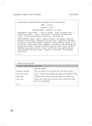 Linguagens, Códigos e suas Tecnologias Ensino Médio
34
FUSILLI SPIRALE MANTECATI CON ASPARAGI E FILETTI DI SOGLIOLA
DOSI – 4 persone
RICETTA – facile
PREPARAZIONE E COTTURA – 45 minuti
INGREDIENTI: 350g di fusilli – 1 mazzo di asparagi – 8 filetti di sogliola bianca – 2
cipolla bianca novella – 1 carota – 30g di burro – 6 cucchiai di olio d’oliva extra
vergine – 20 g di prezzemolo tritato – basilico q.b. – vino bianco q.b.
PREPARAZIONE: Tagliate i filetti di sogliola a listarelle e gli asparagi a tronchetti,
lasciando le punte integre e eliminando solo la parte dura e quella bianca. Fate bollire
gli asparagi in acqua salata. Tagliate la cipolla e la carota a julienne, stufatele con un
poco di burro e un mestolino d’acqua. Aggiungete il vino bianco, i filetti di sogliola e gli
asparagi cotti. Coprite e continuate la cottura per altri due minuti. Cuocete i fusilli in
abbondante acqua salata, scolateli al dente e conditeli con il sugo appena preparato.
Versate dell’olio d’oliva extra vergine, e insaporite con del basilico e del prezzemolo
triati insieme.
SOUND STAR FM RADIO
Electric tuning minitype torch radio
Operating Manual
Earphone included 1.Put two batteries in the battery case. Use batteries Um3.
Super bass sound 2.Use a 3.5mm stereo earphone and plug in the earphone socket.
Flash light 3.Switch on the volume control and adjust the volume level.
Auto scan 4.Press reset button and scan button. Once pressed, the radio
will tune automatically.
Texto 1
Texto 2
 
