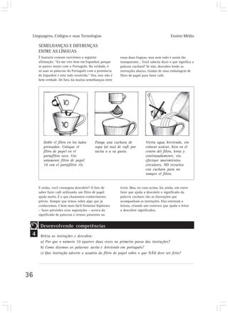 Linguagens, Códigos e suas Tecnologias Ensino Médio
36
4
SEMELHANÇAS E DIFERENÇAS
ENTRE AS LÍNGUAS
É bastante comum ourvirmos a seguinte
afirmação: “Eu me viro bem em Espanhol, porque
se parece muito com o Português. Na verdade, é
só usar as palavras do Português com a pronúncia
do Espanhol e está tudo resolvido.” Ora, isso não é
bem verdade. De fato, há muitas semelhanças entre
Doble el filtro en los lados
prensados. Coloque el
filtro de papel en el
portafiltro seco. Use
solamente filtro de papel
10 con el portafiltro 10.
Ponga una cuchara de
sopa (al ras) de café por
tacita o a su gusto.
Vierta agua hirviendo, sin
colocar azúcar, bien en el
centro del filtro, lenta y
continuadamente, sin
efectuar movimientos
circulares. NO revuelva
con cuchara para no
romper el filtro.
E então, você conseguiu descobrir? O fato de
saber fazer café utilizando um filtro de papel
ajuda muito. É o que chamamos conhecimento
prévio. Sempre que lemos sobre algo que já
conhecemos, é bem mais fácil formular hipóteses
– fazer previsões e/ou suposições – acerca do
significado de palavras e termos presentes no
essas duas línguas, mas nem tudo é assim tão
transparente… Você saberia dizer o que significa a
palavra cuchara? Se não, descubra lendo as
instruções abaixo, tiradas de uma embalagem de
filtro de papel para fazer café.
texto. Mas, no caso acima, há, ainda, um outro
fator que ajuda a descobrir o significado da
palavra cuchara: são as ilustrações que
acompanham as instruções. Elas orientam a
leitura, criando um contexto que ajuda o leitor
a descobrir significados.
Desenvolvendo competências
Releia as instruções e descubra:
a) Por que o número 10 aparece duas vezes no primeiro passo das instruções?
b) Como dizemos as palavras tacita e hirviendo em português?
c) Que instrução adverte o usuário do filtro de papel sobre o que NÃO deve ser feito?
 