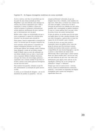 Capítulo II – As línguas estrangeiras modernas em nossa sociedade
39
Ao ler a notícia, você deve ter percebido que ela
faz parte de uma coluna assinada por Sissi
Magalhães e que está indicada como destaque da
semana. Isso revela a importância que é dada à
exposição e à artista. O público a quem essa
notícia se destina é certamente constituído por
artistas plásticos, profissionais da área e pessoas
que se interessam por arte em geral.
Refletir sobre o lugar ou veículo/mídia em que o
texto se apresenta e a quem ele se destina (seus
leitores) é um dos passos para entendê-lo.
Outro passo é buscar compreender as intenções do
autor e os recursos que ele usa para comunicá-las.
Você assinalou várias palavras e expressões em
línguas estrangeiras presentes no texto, que
servem para indicar, por exemplo, quem é Fabiana
(uma designer), o nome de sua última coleção
(Light & Dark), como as cores são utilizadas em
seu último trabalho (ton sur ton) e o local onde
será a exposição (Modern Gallery). Entretanto,
será que não temos, em nossa língua, palavras e
expressões com o mesmo sentido? O que deve ter
levado a autora a usar tantas palavras estrangeiras
em um texto tão curto?
Para analisar essa questão, voltamos ao que foi
dito anteriormente: as intenções de quem escreve
ou fala.
A artista, ao ser chamada de designer – em vez de
desenhista de produto ou projetista – tem sua
atuação profissional valorizada, já que um
designer não só faz o desenho, como também cria
algo novo. Além disso, ao batizar sua coleção com
um nome em Inglês, a artista deve ter tido a
intenção de posicionar seu trabalho em uma esfera
mundial, não o restringindo ao público brasileiro.
É como se o nome pudesse fazer com que a obra
da artista tivesse um caráter internacional.
O dono da galeria, ao escolher para ela um nome
em Inglês, parece ter tido a mesma intenção. Com
um nome estrangeiro, a galeria abre-se como um
espaço de arte do mundo e para o mundo.
A autora do texto, ao usar esses termos e
expressões, marca seu público-leitor como um
grupo de pessoas que têm interesses comuns,
circulam nas mesmas rodas sociais e, portanto,
compartilham de uma mesma linguagem, o que dá
à autora e a seus leitores um status social
diferenciado. Não se pode negar o caráter elitista
desse uso. Nesse sentido, dizer “ton sur ton” tem
um valor diferente do que teria “tom sobre tom”.
Infelizmente, para alguns, dizer sale em vez de
liquidação e delivery em vez de entrega em
domicílio é “chique” e “diferente”.
Sempre que você vir outros textos – notícias,
marcas, nomes de estabelecimentos comerciais,
anúncios – com termos ou expressões em línguas
estrangeiras, pare e pense nas intenções e
significados desse uso.
 