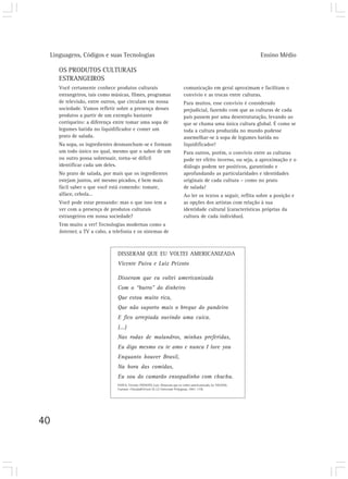 Linguagens, Códigos e suas Tecnologias Ensino Médio
40
OS PRODUTOS CULTURAIS
ESTRANGEIROS
Você certamente conhece produtos culturais
estrangeiros, tais como músicas, filmes, programas
de televisão, entre outros, que circulam em nossa
sociedade. Vamos refletir sobre a presença desses
produtos a partir de um exemplo bastante
corriqueiro: a diferença entre tomar uma sopa de
legumes batida no liquidificador e comer um
prato de salada.
Na sopa, os ingredientes desmancham-se e formam
um todo único no qual, mesmo que o sabor de um
ou outro possa sobressair, torna-se difícil
identificar cada um deles.
No prato de salada, por mais que os ingredientes
estejam juntos, até mesmo picados, é bem mais
fácil saber o que você está comendo: tomate,
alface, cebola…
Você pode estar pensando: mas o que isso tem a
ver com a presença de produtos culturais
estrangeiros em nossa sociedade?
Tem muito a ver! Tecnologias modernas como a
Internet, a TV a cabo, a telefonia e os sistemas de
comunicação em geral aproximam e facilitam o
convívio e as trocas entre culturas.
Para muitos, esse convívio é considerado
prejudicial, fazendo com que as culturas de cada
país passem por uma desestruturação, levando ao
que se chama uma única cultura global. É como se
toda a cultura produzida no mundo pudesse
assemelhar-se à sopa de legumes batida no
liquidificador!
Para outros, porém, o convívio entre as culturas
pode ter efeito inverso, ou seja, a aproximação e o
diálogo podem ser positivos, garantindo e
aprofundando as particularidades e identidades
originais de cada cultura – como no prato
de salada!
Ao ler os textos a seguir, reflita sobre a posição e
as opções dos artistas com relação à sua
identidade cultural (características próprias da
cultura de cada indivíduo).
DISSERAM QUE EU VOLTEI AMERICANIZADA
Vicente Paiva e Luiz Peixoto
Disseram que eu voltei americanizada
Com o “burro” do dinheiro
Que estou muito rica,
Que não suporto mais o breque do pandeiro
E fico arrepiada ouvindo uma cuíca.
(...)
Nas rodas de malandros, minhas preferidas,
Eu digo mesmo eu te amo e nunca I love you
Enquanto houver Brasil,
Na hora das comidas,
Eu sou do camarão ensopadinho com chuchu.
PAIVA, Vicente; PEIXOTO, Luiz. Disseram que eu voltei americanizada. In: VELOSO,
Caetano. Circuladô (vivo). [S. I.]: Universal: Polygram, 1993. 1 CD.
 
