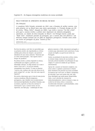 Capítulo II – As línguas estrangeiras modernas em nossa sociedade
41
NELLY FURTADO SE APRESENTA NO BRASIL EM MAIO
(Da Redação)
A canadense Nelly Furtado, premiada em 2001 com o Grammy de melhor cantora, vem
pela primeira vez ao Brasil para uma única apresentação. (…) Furtado divulga seu CD
de estréia, “Whoa, Nelly!”, lançado em 2000, e que inclui o sucesso “I’m like a bird”,
pelo qual a cantora recebeu o prêmio mais importante da indústria fonográfica
americana. As edições do disco lançadas no Brasil e em Portugal trazem o fado pop
“Onde estás”, totalmente gravado em português, que a cantora fala com fluência e um
delicioso sotaque lusitano por ser filha de imigrantes portugueses. Furtado canta ainda
um trecho em português na faixa “Scared of You”.
UNIVERSO ONLINE – música
Disponível em: http://www.uol.com.br/musica/rapidas/ult89u2662.shl
Na letra da música, você deve ter percebido que,
na primeira estrofe, são reproduzidas as críticas
sofridas pela artista em relação a um possível
abandono de suas raízes culturais: “disseram que
eu voltei americanizada”, “não suporto mais o
breque do pandeiro”.
Na última estrofe, a artista responde às críticas,
reafirmando sua origem e, portanto, sua
identidade cultural: “eu digo mesmo eu te amo e
nunca I love you” e “eu sou do camarão
ensopadinho com chuchu”. É como se dissesse:
“convivo sim, conheço sim, mas não deixo de ser
quem sempre fui”, ou seja, “não virei uma sopa de
legumes!”
Na notícia, observamos que se trata de uma jovem
cantora canadense, filha de imigrantes
portugueses, cujo trabalho tem reconhecimento
internacional (ganhadora do prêmio Grammy, que,
na música, equivale ao Oscar do cinema). O
interessante é que a cantora inclui, em seu
repertório, um fado pop – combinação de dois
gêneros musicais: o fado, tipicamente português, e
a música pop, tipicamente norte-americana. E uma
canção em Inglês, na qual há um trecho em
Português.
Assim, na produção de uma única artista, vemos,
ao mesmo tempo, marcas de sua inserção no
mercado cultural mundial e da afirmação de suas
origens. É o prato de saladas de que falamos
anteriormente.
Apesar de o assunto ser bastante complexo, seu
senso crítico o ajudará a posicionar-se diante
desse fenômeno tão presente em nossa sociedade.
As músicas que você ouve, os filmes e programas
de televisão a que você assiste têm, sim, uma
força ideológica que pode passar despercebida.
Cabe a você a decisão de consumi-los
indiscriminadamente, como se tomasse a sopa, ou
avaliá-los de forma crítica e consciente,
reconhecendo intenções e particularidades, como
se comesse o prato de salada.
 