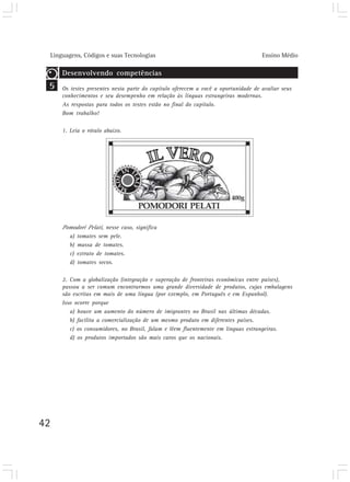 Linguagens, Códigos e suas Tecnologias Ensino Médio
42
5
Desenvolvendo competências
Os testes presentes nesta parte do capítulo oferecem a você a oportunidade de avaliar seus
conhecimentos e seu desempenho em relação às línguas estrangeiras modernas.
As respostas para todos os testes estão no final do capítulo.
Bom trabalho!
1. Leia o rótulo abaixo.
Pomodori Pelati, nesse caso, significa
a) tomates sem pele.
b) massa de tomates.
c) extrato de tomates.
d) tomates secos.
2. Com a globalização (integração e superação de fronteiras econômicas entre países),
passou a ser comum encontrarmos uma grande diversidade de produtos, cujas embalagens
são escritas em mais de uma língua (por exemplo, em Português e em Espanhol).
Isso ocorre porque
a) houve um aumento do número de imigrantes no Brasil nas últimas décadas.
b) facilita a comercialização de um mesmo produto em diferentes países.
c) os consumidores, no Brasil, falam e lêem fluentemente em línguas estrangeiras.
d) os produtos importados são mais caros que os nacionais.
 