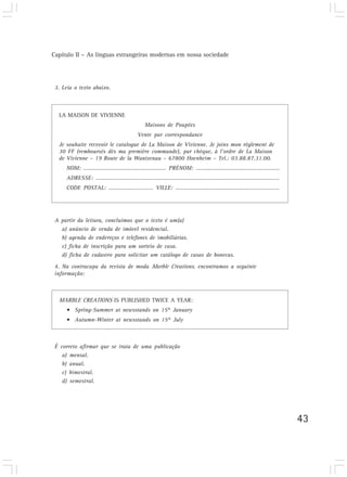 Capítulo II – As línguas estrangeiras modernas em nossa sociedade
43
3. Leia o texto abaixo.
LA MAISON DE VIVIENNE
Maisons de Poupées
Vente par correspondance
Je souhaite recevoir le catalogue de La Maison de Vivienne. Je joins mon règlement de
30 FF (remboursés dès ma première commande), par chèque, à l’ordre de La Maison
de Vivienne – 19 Route de la Wantzenau – 67800 Hoenheim – Tel.: 03.88.87.31.00.
NOM: ……………………...........................… PRÉNOM: ……....................…………………………
ADRESSE: ……………………………................................................………………………………….
CODE POSTAL: …………....…………… VILLE: …….......................................…………….……
A partir da leitura, concluímos que o texto é um(a)
a) anúncio de venda de imóvel residencial.
b) agenda de endereços e telefones de imobiliárias.
c) ficha de inscrição para um sorteio de casa.
d) ficha de cadastro para solicitar um catálogo de casas de bonecas.
4. Na contracapa da revista de moda Marble Creations, encontramos a seguinte
informação:
MARBLE CREATIONS IS PUBLISHED TWICE A YEAR:
• Spring-Summer at newsstands on 15th
January
• Autumn-Winter at newsstands on 15th
July
É correto afirmar que se trata de uma publicação
a) mensal.
b) anual.
c) bimestral.
d) semestral.
 