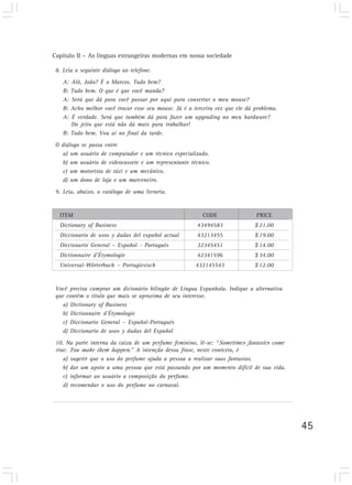 Capítulo II – As línguas estrangeiras modernas em nossa sociedade
45
8. Leia o seguinte diálogo ao telefone.
A: Alô, João? É o Marcos. Tudo bem?
B: Tudo bem. O que é que você manda?
A: Será que dá para você passar por aqui para consertar o meu mouse?
B: Acho melhor você trocar esse seu mouse. Já é a terceira vez que ele dá problema.
A: É verdade. Será que também dá para fazer um upgrading no meu hardware?
Do jeito que está não dá mais para trabalhar!
B: Tudo bem. Vou aí no final da tarde.
O diálogo se passa entre
a) um usuário de computador e um técnico especializado.
b) um usuário de videocassete e um representante técnico.
c) um motorista de táxi e um mecânico.
d) um dono de loja e um marceneiro.
9. Leia, abaixo, o catálogo de uma livraria.
Você precisa comprar um dicionário bilíngüe de Língua Espanhola. Indique a alternativa
que contém o título que mais se aproxima de seu interesse.
a) Dictionary of Business
b) Dictionnaire d’Étymologie
c) Diccionario General – Español-Portugués
d) Diccionario de usos y dudas del Español
10. Na parte interna da caixa de um perfume feminino, lê-se: “Sometimes fantasies come
true. You make them happen.” A intenção dessa frase, neste contexto, é
a) sugerir que o uso do perfume ajuda a pessoa a realizar suas fantasias.
b) dar um apoio a uma pessoa que está passando por um momento difícil de sua vida.
c) informar ao usuário a composição do perfume.
d) recomendar o uso do perfume no carnaval.
ITEM CODE PRICE
Dictionary of Business 43494583 $ 21.00
Diccionario de usos y dudas del español actual 43213455 $ 19.00
Diccionario General – Español - Portugués 32345451 $ 14.00
Dictionnaire d’Étymologie 42341596 $ 34.00
Universal-Wörterbuch - Portugiesisch 432145543 $ 12.00
 
