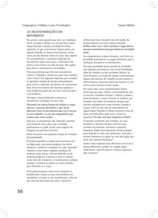 Linguagens, Códigos e suas Tecnologias Ensino Médio
56
AS TRANSFORMAÇÕES DO
MOVIMENTO
Há, porém, outra questão que deve ser lembrada.
Tente recordar a última vez em que ficou muito
tempo fazendo a mesma atividade de forma
repetitiva. O que você sentiu? Agora, pense em
alguém fazendo os mesmos movimentos várias
vezes por dia durante meses ou anos. Que espécie
de conseqüências a repetição exagerada de
movimentos pode trazer para o indivíduo? Há
muitos casos desses nos dias de hoje. São razões
para dores e afastamentos do trabalho.
Para essas pessoas que têm seus movimentos
“presos”, limitados, cansativos, qual será a melhor
coisa a fazer? Em algumas empresas, por exemplo,
os operários mudam de função semanalmente,
para evitar a repetição dos gestos. Se você pensar
bem, fazer movimentos de maneira repetitiva e
com freqüência pode não ser uma coisa boa para
o ser humano.
Até agora, foram lembrados somente os
movimentos realizados no dia-a-dia.
Pensando em outras formas de utilizar o corpo,
observe e procure identificar o que há de
diferente entre os movimentos que você executa
no seu trabalho e os de um companheiro que
realiza uma outra tarefa.
Será que os movimentos são utilizados somente
nas tarefas do dia-a-dia e nas atividades
profissionais ou pode existir outra espécie de
situação na qual eles ocorrem?
Pense um pouco nas seguintes etapas de evolução
da humanidade:
O homem aprendeu a nadar para atravessar rios
ou lagos para, nas outras margens, encontrar
alimento e melhores condições de vida. Aprendeu
também a usar lanças, espadas e pedaços de
madeira como armas, a fim de defender-se de
animais perigosos. Começou a usar os animais
como meio de transporte, economizando a própria
energia e arremessou pedras ou atirou flechas
para defender-se e caçar.
Você poderia pensar como essas situações se
modificaram e quais as suas características na
atualidade. Levando-se em consideração o fato de
que elas não deixaram de existir, é possível
afirmar que essas situações não são usadas da
mesma maneira ou com a mesma intenção.
Reflita sobre isso e tente localizar o lugar desses
mesmos movimentos (ou parecidos) na sociedade
atual.
Ao compararmos as duas situações, você deve ter
percebido prontamente os papéis diferentes para a
utilização dos gestos ou movimentos.
Há uma quantidade muito grande de atividades
que utilizam movimentos com outras finalidades,
além do trabalho ou das atividades diárias. Os
seres humanos, ao longo do tempo, transformaram
alguns movimentos do trabalho ou necessários à
sobrevivência, copiaram outros da natureza e, em
certos casos, uniram as duas coisas.
Por outro lado, essas transformações foram
motivadas por algo. Afinal, a necessidade de arar
a terra fez o homem inventar e utilizar o arado e,
posteriormente, o trator. Procure se lembrar, por
exemplo, dos filmes de lutadores antigos que
usavam equipamentos como escudos, espadas e
lanças. Você vê esse tipo de instrumento em
algum lugar? Quando os filmes mostram cenas de
lutas você identifica judô, boxe, caratê ou
capoeira? Por que será que surgiram as lutas?
É bastante conhecida, por exemplo, no caso
brasileiro, a história do povo africano que,
vivendo nas senzalas, inventou a capoeira.
Enquanto fingia estar dançando, treinava golpes
para defender-se dos seus opressores. Será que o
mesmo fenômeno se repete no caso dos jogos, das
lutas, dos esportes, da dança?
Assim como surgiram lutas diferentes em locais e
épocas diferentes, podem ter surgido jogos
tradicionais, esportes típicos e danças regionais,
não é mesmo?
 
