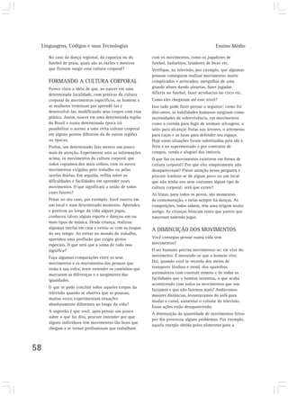 Linguagens, Códigos e suas Tecnologias Ensino Médio
58
No caso da dança regional, da capoeira ou do
futebol de praia, quais são as razões e motivos
que fizeram surgir essa cultura corporal?
FORMANDO A CULTURA CORPORAL
Parece clara a idéia de que, ao nascer em uma
determinada localidade, com práticas da cultura
corporal de movimentos específicos, os homens e
as mulheres terminam por aprendê-las e
desenvolvê-las, modificando seus corpos com essa
prática. Assim, nascer em uma determinada região
do Brasil e numa determinada época irá
possibilitar o acesso a uma certa cultura corporal
em alguns pontos diferente da de outras regiões
ou épocas.
Porém, um determinado fato merece um pouco
mais de atenção. Experimente unir as informações
acima, os movimentos da cultura corporal que
todos copiamos dos mais velhos, com os novos
movimentos exigidos pelo trabalho ou pelas
tarefas diárias. Em seguida, reflita sobre as
dificuldades e facilidades em aprender esses
movimentos. O que significará a união de todos
esses fatores?
Pense no seu caso, por exemplo. Você nasceu em
um local e num determinado momento. Aprendeu
e praticou ao longo da vida alguns jogos,
conheceu talvez algum esporte e dançou um ou
mais tipos de música. Desde criança, realizou
algumas tarefas em casa e vestiu-se com as roupas
do seu tempo. Ao entrar no mundo do trabalho,
aprendeu uma profissão que exigiu gestos
especiais. O que será que a soma de tudo isso
significa?
Faça algumas comparações entre os seus
movimentos e os movimentos das pessoas que
estão à sua volta; tente entender os caminhos que
marcaram as diferenças e o surgimento das
igualdades.
O que se pode concluir sobre aqueles corpos da
televisão quando se observa que as pessoas,
muitas vezes, experimentam situações
absolutamente diferentes ao longo da vida?
A sugestão é que você, após pensar um pouco
sobre o que foi dito, procure entender por que
alguns indivíduos têm movimentos tão bons que
chegam a se tornar profissionais que trabalham
com os movimentos, como os jogadores de
futebol, bailarinos, lutadores de boxe etc.
Verifique, na televisão, por exemplo, que algumas
pessoas conseguem realizar movimentos muito
complicados e arriscados: mergulhar de uma
grande altura dando piruetas, fazer jogadas
difíceis no futebol, fazer acrobacias no circo etc.
Como eles chegaram até esse nível?
Isso tudo pode fazer pensar o seguinte: como foi
dito antes, as habilidades humanas surgiram como
necessidades de sobrevivência, em movimentos
como a corrida para fugir de animais selvagens, o
salto para alcançar frutas nas árvores, o arremesso
para caçar e as lutas para defender seu espaço.
Hoje essas situações foram substituídas pela ida à
feira e ao supermercado e por contratos de
compra, venda e aluguel dos imóveis.
O que faz os movimentos existirem em forma de
cultura corporal? Por que eles simplesmente não
desapareceram? Preste atenção nessa pergunta e
procure lembrar-se de algum povo ou um local
que não tenha nos seus costumes algum tipo de
cultura corporal: será que existe?
As festas, para todos os povos, são momentos
de comemoração, e nelas sempre há danças. As
competições, todos sabem, têm uma origem muito
antiga. As crianças brincam tanto que parece que
nasceram sabendo jogar.
A DIMINUIÇÃO DOS MOVIMENTOS
Você consegue pensar numa vida sem
movimentos?
O ser humano precisa movimentar-se; ele vive do
movimento. É movendo-se que o homem vive.
Daí, quando você se recorda dos meios de
transporte (ônibus e trem), dos aparelhos
automáticos com controle remoto e de todas as
facilidades que o homem inventou, o que acaba
acontecendo com todos os movimentos que nós
fazíamos e que não fazemos mais? Andávamos
maiores distâncias, levantávamos do sofá para
mudar o canal, aumentar o volume da televisão.
Essas ações estão desaparecendo.
A diminuição da quantidade de movimentos feitos
por dia provocou alguns problemas. Por exemplo,
aquela energia obtida pelos alimentos para a
 