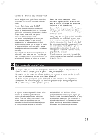 Capítulo III – Quero o meu corpo de volta!
61
velhas? Ao pular corda, jogar futebol, brincar de
amarelinha, você acabava escolhendo um certo
grupo.
O que o fazia tomar uma decisão?
Da mesma maneira, como homem ou mulher
adultos, se nos momentos de lazer, ao cantar uma
música com os amigos ou familiares, por exemplo,
alguém começa uma canção que poucos
conhecem, que atitude você toma?
Essa mesma observação pode ser levada para
todas as outras situações em que a cultura
corporal se faz. Os homens, de maneira geral,
prefeririam assistir a um jogo de futebol ou jogar?
As mulheres preferem ouvir uma música bonita,
por exemplo, ou tentar acompanhá-la cantando ou
dançando?
O que impede que algumas pessoas participem das
atividades e como lidam com isso é algo com que
todos devem preocupar-se, quando se acredita que
os movimentos são parte da cultura de um povo.
Pense um pouco sobre isso e tente
encontrar alguma maneira de fazer com
que as pessoas participem das atividades
corporais da sua comunidade.
Quando alguém experimenta participar de alguma
atividade e logo se afasta, fez isso por alguma
razão. Você mesmo pode encontrar a solução para
ajudar essa pessoa.
Vamos supor que você fosse escolher, entre várias
possibilidades, uma modalidade de dança para
divertir-se com seus amigos e familiares: balé
clássico, jazz, samba, forró, dança de salão. Qual
das propostas você considera mais atraente? Pense
nos motivos da sua escolha. Observe que, por
alguma razão, um desses tipos de dança atrai
certas pessoas, e outros são praticados por um
grupo limitado, experiente.
Se você se recordar como se dá a formação da
cultura corporal, vai ficar mais fácil responder às
perguntas abaixo.
2
Desenvolvendo competências
a) Imagine uma pessoa que não conheça uma música que o grupo de amigos começou a
cantar. Chateada, ela se afasta do grupo. Como fazê-la voltar?
b) Imagine que um amigo não sabe as regras de um certo jogo de cartas ou não se lembra
de como se joga damas, por exemplo. Como ajudá-lo?
c) Agora, imagine que alguém queira participar de uma caminhada ou, simplesmente,
acompanhar um passeio em grupo e o ritmo das passadas esteja muito forte para ele.
O que seus companheiros poderão fazer?
Há algumas alternativas para essa questão. Mas a
tentativa de estender a oportunidade de
participação à maior quantidade possível de
pessoas é um bom começo para orientar a sua
decisão. Esse princípio não é levado em
consideração quando se organizam competições
de alto nível com a participação de atletas.
Nesse momento, está se falando de outra
particularidade da cultura corporal, aquela que
inclui os clubes, o pagamento de salários, os testes
de seleção e as premiações, que não envolve a
maioria dos brasileiros. As atividades que todos
podem desenvolver, muito importantes para a
população, são, sem dúvida, de outro tipo.
 