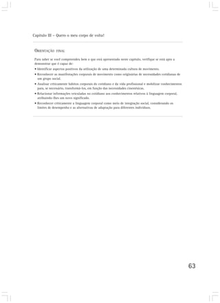 Capítulo III – Quero o meu corpo de volta!
63
ORIENTAÇÃO FINAL
Para saber se você compreendeu bem o que está apresentado neste capítulo, verifique se está apto a
demonstrar que é capaz de:
• Identificar aspectos positivos da utilização de uma determinada cultura de movimento.
• Reconhecer as manifestações corporais de movimento como originárias de necessidades cotidianas de
um grupo social.
• Analisar criticamente hábitos corporais do cotidiano e da vida profissional e mobilizar conhecimentos
para, se necessário, transformá-los, em função das necessidades cinestésicas.
• Relacionar informações veiculadas no cotidiano aos conhecimentos relativos à linguagem corporal,
atribuindo-lhes um novo significado.
• Reconhecer criticamente a linguagem corporal como meio de integração social, considerando os
limites de desempenho e as alternativas de adaptação para diferentes indivíduos.
 