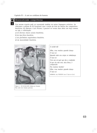 Capítulo IV – A arte no cotidiano do homem
69
1
Desenvolvendo competências
Esse mesmo respeito pode ser encontrado também em outras linguagens artísticas. Ao
relacionar a pintura de Di Cavalcanti com o trecho da letra da música dos compositores
brasileiros Ary Barroso e Luís Peixoto, é possível ver nestas duas obras um traço comum,
ou seja, a valorização:
a) de diversas classes sociais brasileiras.
b) do tipo físico brasileiro.
c) do patrimônio arquitetônico brasileiro.
d) da musicalidade brasileira.
É LUXO SÓ
Olha, essa mulata quando dança
É luxo só
Quando todo seu corpo se embalança
É luxo só
Tem um sei-quê que faz a confusão
O que ela não tem, meu Deus, é
compaixão
Êta mulata bamba!
Olha, essa mulata quando dança
É luxo só
BARROSO, Ary; PEIXOTO, Luis. É luxo só. [s.n.].
Figura 4 – DI CAVALCANTI. Mulata na Varanda.
Óleo sobre tela. Coleção particular.
 
