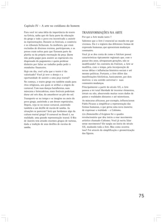 Capítulo IV – A arte no cotidiano do homem
75
Para você ter uma idéia da importância do teatro
na Grécia, saiba que ele fazia parte da educação
do grego e todo o povo era incentivado a assistir
às representações. Durante os festivais, o comércio
e os tribunais fechavam. As mulheres, que eram
excluídas de diversos eventos, participavam, e os
presos eram soltos para que fizessem parte da
platéia ou da própria encenação da peça. Quem
não podia pagar para assistir ao espetáculo era
dispensado do pagamento e quem perdesse
dinheiro por faltar ao trabalho podia pedir o
reembolso financeiro.
Hoje em dia, você acha que o teatro é tão
valorizado? Você já teve o desejo e a
oportunidade de assistir a uma peça teatral?
No começo, o teatro grego era também usado para
ritos religiosos, aos quais se atribui a origem do
carnaval. Com suas danças barulhentas, suas
máscaras e brincadeiras, esses festivais poderiam
durar até seis dias, do amanhecer ao pôr-do-sol.
Transporte-se no tempo e se imagine no meio do
povo grego, assistindo a um desses espetáculos.
Depois, veja-se no nosso carnaval, assistindo
também a um desfile de escola de samba. As
situações se parecem? Será que herdamos algo da
cultura teatral grega? O carnaval no Brasil é, na
realidade, uma grande representação teatral. O Rio
de Janeiro tem atraído enormes grupos de turistas,
dada a tradição de seus desfiles de escolas de
samba.
TRANSFORMAÇÕES NA ARTE
Por que a Arte muda tanto ?
Sabemos que a Arte é essencial ao mundo em que
vivemos. Ela é o registro das diferentes formas de
expressão humanas, que apresentam mudanças
constantes.
Você já se deu conta de como o folclore possui
características tipicamente regionais que, com o
passar dos anos, ultrapassam gerações, não se
modificando? Ao contrário do Folclore, a Arte se
modifica, com o tempo, pela incorporação de
novas idéias e influências histórico-sociais e até
mesmo políticas. Portanto, a Arte difere das
manifestações folclóricas, basicamente, por dois
motivos: o seu sentido universal e suas
constantes mudanças.
Principalmente a partir do século XX, a Arte
passou a ter total liberdade de inventar elementos,
irreais ou não, absorvendo muitas vezes dados de
países e realidades distantes e até misteriosos.
As máscaras africanas, por exemplo, influenciaram
Pablo Picasso a simplificar a representação das
formas humanas, o que gerou uma nova maneira
de expressar a realidade – o Cubismo.
Les Demoiselles d’Avignon foi o quadro
revolucionário que deu início a esse movimento
artístico chamado Cubismo. Você já ouviu falar
nesse movimento? Ele surgiu no início do século
XX, mudando toda a Arte. Mas como ocorreu
isso? Foi através da simplificação e geometrização
das figuras.
 