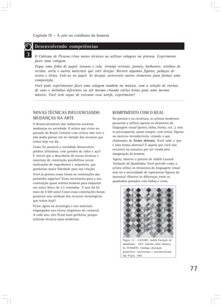 Capítulo IV – A arte no cotidiano do homem
77
3
Desenvolvendo competências
O Cubismo de Picasso criou novas técnicas ao utilizar colagens na pintura. Experimente
fazer uma colagem.
Pegue uma folha de papel, tesoura e cola. Arranje revistas, jornais, barbantes, retalhos de
tecidos, areia e outros materiais que você desejar. Recorte algumas figuras, pedaços de
textos e letras. Cole-as no papel. Se desejar, acrescente outros elementos para formar uma
composição.
Você pode experimentar fazer uma colagem também na música, com a seleção de trechos
de sons e melodias diferentes ou até mesmo criando várias letras para uma mesma
música. Você será capaz de executar essa tarefa, experimente!
NOVAS TÉCNICAS INFLUENCIANDO
MUDANÇAS NA ARTE
O desenvolvimento das indústrias acelerou
mudanças na sociedade. O artista que viveu no
passado do Brasil Colonial com certeza não teve e
não podia pensar em ter metade dos recursos que
temos hoje em dia.
Como foi possível a sociedade desenvolver
prédios altíssimos, com paredes de vidro e aço?
É visível que a descoberta de novas técnicas e
materiais de construção possibilitou novas
realizações de engenheiros e arquitetos, que
ganharam maior liberdade para sua criação.
Você já pensou como foram as construções das
pirâmides egípcias? Eram necessários para a sua
construção quase setenta homens para empurrar
um único bloco de 2,5 toneladas. E isso foi há
mais de 4.500 anos! Como essas construções foram
possíveis sem nenhum dos recursos tecnológicos
que temos hoje?
Pense agora na tecnologia e nos materiais
empregados nos carros alegóricos do carnaval.
A cada ano, eles ficam mais perfeitos, porque
utilizam técnicas mais modernas.
ROMPIMENTO COM O REAL
Na pintura e na escultura, os artistas modernos
passaram a utilizar apenas os elementos da
linguagem visual (ponto, linha, forma, cor...), sem
se preocuparem, quase sempre, com temas, figuras
ou motivos reconhecíveis, criando o que
chamamos de forma abstrata. Você sabe o que
é uma forma abstrata? É aquela que você não
encontra na natureza por ser criada pela
imaginação do homem.
Agora, observe a pintura de Judith Lauand
Variação de Quadrados. Você percebe como a
artista utiliza os elementos da linguagem visual
sem ter a necessidade de representar figuras da
natureza? Observe as diferenças entre os
quadrados pintados com linhas e cores.
Figura 14 – LAUAND, Judith.Variação de
Quadrados. 1957. Esmalte sobre duratex.
In: FUNARTE. Catálogo abstração
geométrica: concretismo e neoconcretismo.
São Paulo, 1987.
 