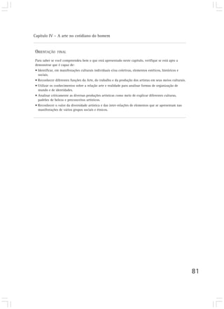 Capítulo IV – A arte no cotidiano do homem
81
ORIENTAÇÃO FINAL
Para saber se você compreendeu bem o que está apresentado neste capítulo, verifique se está apto a
demonstrar que é capaz de:
• Identificar, em manifestações culturais individuais e/ou coletivas, elementos estéticos, históricos e
sociais.
• Reconhecer diferentes funções da Arte, do trabalho e da produção dos artistas em seus meios culturais.
• Utilizar os conhecimentos sobre a relação arte e realidade para analisar formas de organização de
mundo e de identidades.
• Analisar criticamente as diversas produções artísticas como meio de explicar diferentes culturas,
padrões de beleza e preconceitos artísticos.
• Reconhecer o valor da diversidade artística e das inter-relações de elementos que se apresentam nas
manifestações de vários grupos sociais e étnicos.
 