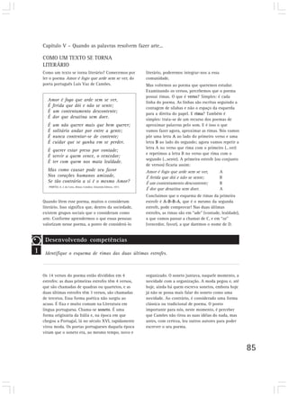 Capítulo V – Quando as palavras resolvem fazer arte...
85
COMO UM TEXTO SE TORNA
LITERÁRIO
Como um texto se torna literário? Comecemos por
ler o poema Amor é fogo que arde sem se ver, do
poeta português Luís Vaz de Camões.
literário, poderemos integrar-nos a essa
comunidade.
Mas voltemos ao poema que queremos estudar.
Examinando os versos, percebemos que o poema
possui rimas. O que é verso? Simples: é cada
linha do poema. As linhas são escritas seguindo a
contagem de sílabas e não o espaço da esquerda
para a direita do papel. E rima? Também é
simples: trata-se de um recurso dos poemas de
aproximar palavras pelo som. E é isso o que
vamos fazer agora, aproximar as rimas. Nós vamos
pôr uma letra A ao lado do primeiro verso e uma
letra B ao lado do segundo; agora vamos repetir a
letra A no verso que rima com o primeiro (...ver)
e repetimos a letra B no verso que rima com o
segundo (...sente). A primeira estrofe (ou conjunto
de versos) ficaria assim:
Amor é fogo que arde sem se ver, A
É ferida que dói e não se sente; B
É um contentamento descontente; B
É dor que desatina sem doer. A
Concluímos que o esquema de rimas da primeira
estrofe é A-B-B-A, que é o mesmo da segunda
estrofe, pode comprovar! Nas duas últimas
estrofes, as rimas são em “ade” (vontade, lealdade),
a que vamos passar a chamar de C, e em “or”
(vencedor, favor), a que daremos o nome de D.
1
Desenvolvendo competências
Identifique o esquema de rimas das duas últimas estrofes.
Amor é fogo que arde sem se ver,
É ferida que dói e não se sente;
É um contentamento descontente;
É dor que desatina sem doer.
É um não querer mais que bem querer;
É solitário andar por entre a gente;
É nunca contentar-se de contente;
É cuidar que se ganha em se perder.
É querer estar preso por vontade;
É servir a quem vence, o vencedor;
É ter com quem nos mata lealdade.
Mas como causar pode seu favor
Nos corações humanos amizade,
Se tão contrário a si é o mesmo Amor?
PIMPÃO, A. J. da Costa. Rimas. Coimbra: Atlantida Editora, 1973.
Quando lêem esse poema, muitos o consideram
literário. Isso significa que, dentro da sociedade,
existem grupos sociais que o consideram como
arte. Conforme aprendermos o que essas pessoas
valorizam nesse poema, a ponto de considerá-lo
Os 14 versos do poema estão divididos em 4
estrofes: as duas primeiras estrofes têm 4 versos,
que são chamadas de quadras ou quartetos, e as
duas últimas estrofes têm 3 versos, são chamadas
de tercetos. Essa forma poética não surgiu ao
acaso. É fixa e muito comum na Literatura em
língua portuguesa. Chama-se soneto. É uma
forma originária da Itália e, na época em que
chegou a Portugal, lá no século XVI, rapidamente
virou moda. Os poetas portugueses daquela época
viram que o soneto era, ao mesmo tempo, novo e
organizado. O soneto juntava, naquele momento, a
novidade com a organização. A moda pegou e, até
hoje, ainda há quem escreva sonetos, embora hoje
já não se possa mais falar do soneto como uma
novidade. Ao contrário, é considerado uma forma
clássica ou tradicional de poema. O ponto
importante para nós, neste momento, é perceber
que Camões não tirou as suas idéias do nada, mas
antes, com certeza, leu outros autores para poder
escrever o seu poema.
 