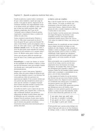 Capítulo V – Quando as palavras resolvem fazer arte...
87
Usando as palavras, o poeta traduz o sentimento
de que o amor romântico, aquele que surge da
paixão, é um jogo de opostos, impossível de ser
totalmente definido. Essa impossibilidade revela-
se na última estrofe, que também se opõe a tudo o
que se disse nos versos anteriores. Mas... que
pergunta complicada, não? É que ela foi
“arrumada” para se adaptar à forma do poema,
respeitando o esquema de rimas e o número de
sílabas em cada verso.
Vamos examiná-la mais de perto. Primeiro, o
verso 12, Mas como causar pode seu favor. O
favor de quem? Do que o poeta está falando? Do
amor, é claro! Então o poeta nos pergunta como o
favor do amor pode causar o quê? Nos corações
humanos amizade (verso 13). Ou seja, como o
favor do amor pode causar amizade nos corações
humanos Se tão contrário a si é o mesmo Amor?
(verso 14). Mesmo assim, parece confuso, não?
Talvez seja um pouco difícil de entender que
favor do amor é esse. Camões aqui personifica o
amor.
Personificação é o nome que damos ao recurso
de dar qualidade de ser humano a objetos e coisas
que não são humanas, como, por exemplo, Camões
nos dizendo que o amor pode favorecer uma
determinada pessoa.
Imagine que o amor é uma pessoa. Segundo o
poema, todos nós somos amigos do desejo de que
o amor seja simpático conosco e nos favoreça. Em
outras palavras, todos nós queremos nos
apaixonar por alguém. E isso acontece mesmo que
essa paixão seja algo inexplicável, mesmo que o
amor seja tão contrário a si próprio. O porquê
disso Camões não pode entender. O poema tenta
dar uma certa ordem ao caos que é amar.
A escolha do soneto é, para a época em que vive
Camões, perfeita, pois, naqueles dias, o soneto era
algo considerado moderno, que permitia a
organização de idéias. O poeta ordena uma série
de definições que são construídas a partir de
imagens feitas de antíteses. O amor, para o poeta,
organiza a existência dos seres humanos, embora
seja ele mesmo uma grande contradição.
Construímos uma leitura bem interessante para o
poema, não acha?
O POETA LUÍS DE CAMÕES
Mas a vida de Camões não foi só amor não. Pobre,
velho e doente... Foi assim, na miséria, que
terminaram os dias de Camões, que veio a se
tornar muito famoso... depois de morto. Hoje,
pessoas de todo o mundo compram os seus livros
e muitos lêem os seus textos.
Luís de Camões é um dos autores mais valorizados
em Língua Portuguesa. Sua história é uma
verdadeira aventura: nem sequer sabemos
exatamente quando nasceu, talvez em 1524 ou
1525, talvez na cidade de Lisboa, com certeza, em
Portugal.
Quando jovem, era considerado um mau exemplo:
estava sempre envolvido em brigas ou com
mulheres de vida irregular. Acabou tornando-se
soldado e vendo-se obrigado a sair de seu país e a
viajar pelo mundo: esteve na Ásia e na África,
trabalhando, lendo, fugindo dos cobradores,
namorando muito, procurando agradar a quem o
podia ajudar e, em certas ocasiões, até sendo
preso.
Muito preocupado com as questões históricas e
sociais de seu tempo, escreveu um dos mais
importantes livros da Literatura em Língua
Portuguesa: Os Lusíadas. Nele, relata as viagens
dos portugueses para expandir o império e
alcançar a Índia. Em Os Lusíadas, Camões também
reflete sobre a sociedade e a mentalidade de seu
povo e, até, de toda a humanidade.
A vida irregular de Camões foi um dos motivos
que fizeram com que seus textos fossem evitados
enquanto estava vivo. Depois de morto, deixou de
ser considerado uma ameaça para a sociedade e,
aos poucos, passou a ser cada vez mais
valorizado. Já no século XVII, apareceram poemas
que dialogavam com os de Camões, como
podemos ver neste primeiro quarteto do poema A
mulher e o Amor, de autor desconhecido, tirado
do livro Fênix Renascida, publicado em 1718:
É um nada Amor que pode tudo,
É um não se entender o avisado,
É um querer ser livre e estar atado,
É um julgar o parvo por sisudo;
É fácil perceber que o poema acima dialoga com
Amor é fogo que arde sem se ver. Esse fenômeno
de diálogo recebe o nome de intertextualidade.
 