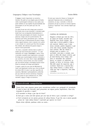 Linguagens, Códigos e suas Tecnologias Ensino Médio
90
5
O espaço é muito importante na narrativa
literária. Ele pode ser um simples pano de fundo,
onde as personagens realizam as suas ações, mas
pode também ser um espelho da personalidade das
personagens ou até das ações que elas vão
praticar.
As ações levam um certo tempo para acontecer.
De acordo com as suas intenções, o narrador pode
desde fazer-nos acompanhar demoradamente a
vida de uma personagem até resumir, em poucas
palavras, longos anos de acontecimentos. Na
narrativa que lemos, percebemos que o narrador
relata fatos que se desenrolaram em pouco tempo,
talvez alguns minutos, entre o macaco ver o peixe
e esse coitado vir a morrer por ficar fora da água.
Na verdade, não sabemos há quanto tempo o
macaco estava passeando.
Às vezes, o narrador valoriza mais as ações e o
tempo que elas levam para acontecer – é o que
chamamos de tempo cronológico; outras vezes,
o narrador considera mais importante a sensação
de tempo que as personagens sentem e estrutura a
sua narrativa em torno desse tempo psicológico.
Com certeza, você já sentiu, em certas ocasiões,
que um minuto (tempo cronológico) parece durar
horas (a sensação do tempo psicológico).
A seguir, vamos ler um conto de Machado de
Assis, um importante escritor que viveu no Brasil
do século XIX. O conto é um tipo específico de
narrativa. Machado é principalmente conhecido
por seu estilo de escrever narrativas. Enquanto
você lê, pense no que acabamos de ver, sobre
narrador, espaço e tempo na narrativa.
O conto que vamos ler chama-se Cantiga de
esponsais. Esponsais são as cerimônias de
casamento, ou seja, o noivado e a festa de
casamento em que os noivos se tornam esposos.
A palavra “esponsais” tem a mesma origem que
“esposo”.
Desenvolvendo competências
Vamos fazer uma pequena pausa para entendermos melhor esse parágrafo de introdução.
É como se fosse um intervalo, para pensarmos em alguns pontos importantes. Para isso,
responda às questões a seguir:
a) O narrador se dirige a que tipo de leitor?
b) Será que o conto será lido apenas por esse tipo de leitor a que o narrador se dirige?
c) Você certamente já viu muitas pessoas de cabeça branca. O que lhe vem à mente quando
pensa em “uma cabeça branca”, expressão que aparece no texto?
Depois desta reflexão, podemos voltar ao conto...
CANTIGA DE ESPONSAIS
Imagine a leitora que está em 1813,
na igreja do Carmo, ouvindo uma
daquelas boas festas antigas, que
eram todo o recreio público e toda a
arte musical. Sabem o que é uma
missa cantada; podem imaginar o que
seria uma missa cantada daqueles
anos remotos. Não lhe chamo a
atenção para os padres e os
sacristães, nem para o sermão, nem
para os olhos das moças cariocas, que
já eram bonitos nesse tempo, nem
para as mantilhas das senhoras
graves, os calções, as cabeleiras, as
sanefas, as luzes, os incensos, nada.
Não falo sequer da orquestra, que é
excelente; limito-me a mostrar-lhes
uma cabeça branca, a cabeça desse
velho que rege a orquestra, com alma
e devoção.
ASSIS, Machado de. Contos. São Paulo: Ática, 1991.
 