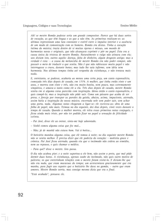Linguagens, Códigos e suas Tecnologias Ensino Médio
92
Ah! se mestre Romão pudesse seria um grande compositor. Parece que há duas sortes
de vocação, as que têm língua e as que a não têm. As primeiras realizam-se; as
últimas representam uma luta constante e estéril entre o impulso interior e a ausência
de um modo de comunicação com os homens. Romão era destas. Tinha a vocação
íntima da música; trazia dentro de si muitas óperas e missas, um mundo de
harmonias novas e originais, que não alcançava exprimir e pôr no papel. Esta era a
causa única da tristeza de mestre Romão. Naturalmente o vulgo não atinava com ela;
uns diziam isto, outros aquilo: doença, falta de dinheiro, algum desgosto antigo; mas a
verdade é esta: – a causa da melancolia de mestre Romão era não poder compor, não
possuir o meio de traduzir o que sentia. Não é que não rabiscasse muito papel e não
interrogasse o cravo, durante horas; mas tudo lhe saía informe, sem idéia nem
harmonia. Nos últimos tempos tinha até vergonha da vizinhança, e não tentava mais
nada.
E, entretanto, se pudesse, acabaria ao menos uma certa peça, um canto esponsalício,
começado três dias depois de casado, em 1779. A mulher, que tinha então vinte e um
anos, e morreu com vinte e três, não era muito bonita, nem pouco, mas extremamente
simpática, e amava-o tanto como ele a ela. Três dias depois de casado, mestre Romão
sentiu em si alguma coisa parecida com inspiração. Ideou então o canto esponsalício, e
quis compô-lo; mas a inspiração não pôde sair. Como um pássaro que acaba de ser
preso, e forceja por transpor as paredes da gaiola, abaixo, acima, impaciente, aterrado,
assim batia a inspiração do nosso músico, encerrada nele sem poder sair, sem achar
uma porta, nada. Algumas notas chegaram a ligar-se; ele escreveu-as; obra de uma
folha de papel, não mais. Teimou no dia seguinte, dez dias depois, vinte vezes durante o
tempo de casado. Quando a mulher morreu, ele releu essas primeiras notas conjugais, e
ficou ainda mais triste, por não ter podido fixar no papel a sensação de felicidade
extinta.
– Pai José, disse ele ao entrar, sinto-me hoje adoentado.
– Sinhô comeu alguma coisa que fez mal...
– Não; já de manhã não estava bom. Vai à botica...
O boticário mandou alguma coisa, que ele tomou à noite; no dia seguinte mestre Romão
não se sentia melhor. É preciso dizer que ele padecia do coração: - moléstia grave e
crônica. Pai José ficou aterrado, quando viu que o incômodo não cedera ao remédio,
nem ao repouso, e quis chamar o médico.
– Para quê? disse o mestre. Isto passa.
O dia não acabou pior; e a noite suportou-a ele bem, não assim o preto, que mal pôde
dormir duas horas. A vizinhança, apenas soube do incômodo, não quis outro motivo de
palestra; os que entretinham relações com o mestre foram visitá-lo. E diziam-lhe que
não era nada, que eram macacoas do tempo; um acrescentava graciosamente que era
manha, para fugir aos capotes que o boticário lhe dava no gamão, – outro que eram
amores. Mestre Romão sorria, mas consigo mesmo dizia que era o final.
“Está acabado”, pensava ele.
 