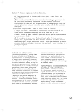Capítulo V – Quando as palavras resolvem fazer arte...
95
IV. Pense agora em você: há alguma relação entre o espaço em que vive e a sua
personalidade?
Muitas narrativas iniciam localizando os acontecimentos no tempo, apontando a data
em que os fatos supostamente aconteceram. Era uma estratégia muito usada,
principalmente no século XIX, para dar uma sensação de verdade ao texto, como se o
narrador quisesse nos convencer a acreditar que a narrativa tinha de fato acontecido
com alguém.
d) Pense agora um pouco sobre o tempo no conto “Cantiga de Esponsais”.
I. Em que ano ocorre a narrativa? Se os acontecimentos são uma invenção de um
mundo possível imaginado pelo narrador, por que se pôs a data no texto?
II. Qual a duração do tempo cronológico dos acontecimentos desde a missa cantada até
a morte de mestre Romão?
III. Na parte final do conto, mestre Romão está muito aflito. Ele tenta compor a
cantiga, mas a inspiração não vem. Nesse momento, o narrador se demora, contando
com detalhes tudo o que está acontecendo. O ritmo é lento, como a sensação de angústia
de mestre Romão. Ao assim fazer, o narrador está valorizando o tempo cronológico ou o
psicológico? Explique.
Machado de Assis se dirige às leitoras.
Poderíamos pensar nas moças e senhoras do Rio
de Janeiro do final do século XIX que liam
pequenas narrativas nas revistas que circulavam
na época. A maioria dessas mulheres lia apenas
para se distrair, sem desejar aprofundar-se muito
em filosofia ou psicologia humana. Machado cria
uma narrativa aparentemente muito romântica: um
homem paralisado em sua capacidade criativa por
haver perdido a mulher amada. Muitas leitoras
ficariam satisfeitas só com essa leitura. Outras,
porém, enxergariam que, por detrás das ações das
personagens, se esconde um olhar irônico sobre a
existência humana. Muitos estudiosos de
Literatura têm apreciado essa característica de
Machado de Assis. Repare que, em Cantiga de
Esponsais, a felicidade está onde a vida acontece,
não onde queremos que ela aconteça. A realização
pessoal está muito além da opinião da sociedade.
Mestre Romão era socialmente muito valorizado,
como se fosse um mito, mas não se sentia
realizado como pessoa. Sua vida correta, mas
vazia, como a sua casa, impedia-o de ser um
artista completo. É comum encontrarmos, nos
textos de Machado, essa recusa do ídolo, do
homem perfeito. Para Machado, todos temos algo
de bom e algo de mau.
ALARGANDO OS NOSSOS HORIZONTES
CULTURAIS: FERNANDO PESSOA
Já se falou bastante de poesia no começo do
capítulo. Neste momento, outro poeta português,
Fernando Pessoa, que viveu no século XX, vai
ajudar-nos a entender ainda melhor que é a
poesia. Vamos ler um poema chamado Contemplo
o lago mudo. Nome esquisito, não? É que o poeta
não deu nome ao poema, então, quando isso
acontece, nós nos referimos ao poema pelo
primeiro verso dele. Então vamos ler o poema?
 