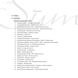 Sum
Lição de Vida
8
Prefácio
Introdução
Programas gravados em 2007
Associação Equoterapia – O conhecimento aliado à natureza
Associação Comunitária Despertar – Amor para mudar o mundo
Centro Social Nossa Senhora do Bom Parto – Acreditando para fazer sempre mais
Associação Educacional e Assistencial “Casa do Zezinho” – Devolvendo o direito de sonhar
Lar das Moças Cegas – Abrindo portas para um novo mundo
Projeto Jovem Profissional – Educação para o trabalho
Projeto Arrastão – Fazendo o bem
Casa Cactos – Devolvendo a liberdade
Associação Cultural Poder Negro – A força de um sonho
Associação da Casa dos Deficientes de Ermelino Matarazzo – ACDEM – A felicidade de ajudar
Grupo de Apoio ao Adolescente e à Criança com Câncer – GRAACC – Apoio e alegria para as horas difíceis
Jockey Instituição Promocional – JIP – Oportunidade de vida aos jovens
Casa da Esperança de Cubatão – Cuidando com carinho
Casa do Sol – Um lugar para o bem viver
Obra Social Dom Bosco – Um presente divino
BRASCRI – Construindo relacionamento
Associação de Amigos dos Autistas – AMA – Trabalhando com amor
Associação Casa da Criança – Bom filho a casa torna
Casa Vó Benedita – Dedicação que muda vidas
Projeto Tesourinha – Das palavras à ação
Lar de Assistência ao Menor – LAM – Grandiosidade de abrigar os pequenos
Fundação Cafu – Alimentando sonhos
Associação de Pais e Amigos dos Excepcionais – APAE Cajamar – Ajuda de coração aberto
Especial de Natal com Lu Alckmin – Amor em cada ação
Especial de Ano Novo na Fundação Pagoba – Construindo hoje um novo amanhã
12
14
00
16
18
20
22
24
26
28
30
32
34
36
38
40
42
44
46
48
50
52
54
56
58
60
62
66
Sumário
 