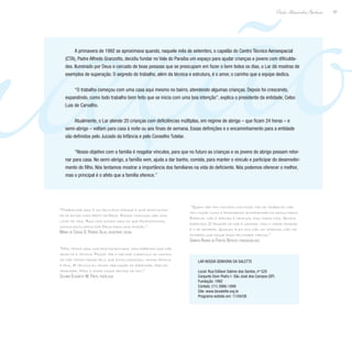 ração97
Paulo Alexandre Barbosa
A primavera de 1992 se aproximava quando, naquele mês de setembro, o capelão do Centro Técnico Aeroespacial
(CTA), Padre Alfredo Granzotto, decidiu fundar no Vale do Paraíba um espaço para ajudar crianças e jovens com dificulda-
des. Iluminado por Deus e cercado de boas pessoas que se preocupam em fazer o bem todos os dias, o Lar dá mostras de
exemplos de superação. O segredo do trabalho, além da técnica e estrutura, é o amor, o carinho que a equipe dedica.
“O trabalho começou com uma casa aqui mesmo no bairro, atendendo algumas crianças. Depois foi crescendo,
expandindo, como todo trabalho bem feito que se inicia com uma boa intenção”, explica o presidente da entidade, Celso
Luis de Carvalho.
Atualmente, o Lar atende 20 crianças com deficiências múltiplas, em regime de abrigo – que ficam 24 horas – e
semi-abrigo – voltam para casa à noite ou aos finais de semana. Essas definições e o encaminhamento para a entidade
são definidos pelo Juizado da Infância e pelo Conselho Tutelar.
“Nosso objetivo com a família é resgatar vínculos, para que no futuro as crianças e os jovens do abrigo possam retor-
nar para casa. No semi-abrigo, a família vem, ajuda a dar banho, comida, para manter o vínculo e participar do desenvolvi-
mento do filho. Nós tentamos mostrar a importância dos familiares na vida do deficiente. Nós podemos oferecer o melhor,
mas o principal é o afeto que a família oferece.”
“Trabalhar aqui é um privilégio porque é uma oportunida-
de de estar mais perto de Deus. Essas crianças são uma
lição de vida. Aqui nós somos mais do que profissionais,
somos escolhidos por Deus para uma missão.”
Maria de Cássia D. Pereira Silva, assistente social
“Nós temos aqui uma boa estrutura, mas sabemos que não
adianta a técnica. Posso ter o melhor currículo do mundo;
se não tenho paixão pelo que estou fazendo, minha técnica
é fria. A técnica eu tenho obrigação de aprender, preciso
aprender. Mas o amor nasce dentro de mim.”
Silvana Elisabete M. Pinto, psicóloga
“Quem não tem contato com esse tipo de trabalho não
tem noção como é prazeroso acompanhar os resultados.
Especial não é apenas a criança, mas todos nós. Somos
especiais. O prazer de dar é grande, mas o maior prazer
é o de receber. Quando eles nos dão um sorriso, não há
dinheiro que pague essa felicidade imensa.”
Sandra Regina de Freitas Batista, fonoaudióloga
Lar Nossa Senhora da Salette
Local: Rua Edílson Sabino dos Santos, nº 520
Conjunto Dom Pedro I- São José dos Campos (SP)
Fundação: 1992
Contato: (11) 3966-1899
Site: www.larsalette.org.br
Programa exibido em: 11/04/08
 