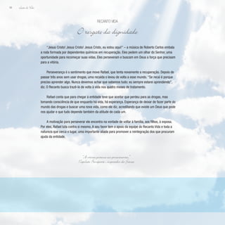 Lição de Vida
98
“Jesus Cristo! Jesus Cristo! Jesus Cristo, eu estou aqui!” – a música de Roberto Carlos embala
a roda formada por dependentes químicos em recuperação. Eles pedem um olhar do Senhor, uma
oportunidade para recomeçar suas vidas. Eles perseveram e buscam em Deus a força que precisam
para a vitória.
Perseverança é o sentimento que move Rafael, que tenta novamente a recuperação. Depois de
passar três anos sem usar drogas, uma recaída o levou de volta a esse mundo. “Se recaí é porque
preciso aprender algo. Nunca devemos achar que sabemos tudo; eu sempre estarei aprendendo”,
diz. O Recanto busca trazê-lo de volta à vida nos quatro meses de tratamento.
Rafael conta que para chegar à entidade teve que aceitar que perdeu para as drogas, mas
tomando consciência de que enquanto há vida, há esperança. Esperança de deixar de fazer parte do
mundo das drogas e buscar uma nova vida, como ele diz, acreditando que existe um Deus que pode
nos ajudar e que tudo depende também da atitude de cada um.
A motivação para perseverar ele encontra na vontade de voltar à família, aos filhos, à esposa.
Por eles, Rafael luta contra si mesmo. A seu favor tem o apoio da equipe do Recanto Vida e toda a
natureza que cerca o lugar, uma importante aliada para promover a reintegração dos que procuram
ajuda da entidade.
Recanto Vida
O resgate da dignidade
“A vitória pertence aos perseverantes.”
Napoleão Bonaparte , imperador da F
rança
 