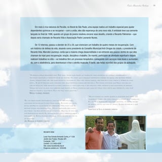 99
Paulo Alexandre Barbosa
Em meio à rica natureza de Peruíbe, no litoral de São Paulo, uma equipe realiza um trabalho especial para ajudar
dependentes químicos a se recuperar – com a união, eles dão esperança de uma nova vida. A entidade teve sua semente
lançada no final de 1996, quando um grupo de jovens resolveu encarar esse desafio, criando o Recanto Palmeiras – que
depois seria chamado de Recanto Vida e Associação Padre Leonardo Nunes.
De 12 internos, passou a atender de 25 a 30, que vivenciam um trabalho de quatro meses de recuperação. Com
um histórico de defesa da vida, atuando como presidente do Conselho Municipal Anti-Drogas da cidade, o presidente do
Recanto Vida, Marcelo Lourenço, conta que a maioria chega desacreditada e vai entrando aos poucos dentro do que eles
chamam de tripé para recuperação: oração, disciplina e trabalho. De manhã, participam de atividade espiritual e depois
realizam trabalhos no sítio – os trabalhos têm um processo terapêutico, começando com serviços mais leves e aumentan-
do, com a abstinência, para desintoxicar e tirar a atrofia muscular. À tarde, são feitas reuniões dos grupos de autoajuda.
“A pessoa chega desacreditada. Por isso, temos que fazer um trabalho mais amoroso no começo, amparando e
tentando mostrar a importância de se tratar. Na hora que a pessoa manifesta o desejo de ajuda, não se pode perder
tempo, porque pode não ter esse momento novamente. Nós não temos muros, nem portão e isso torna o trabalho mais
difícil. A gente precisa que a pessoa crie seus próprios muros dentro dela. Tentamos mostrar que Deus nos deu op-
ção de escolha. Não adianta culpar o destino: é você quem faz o seu destino. Não importa o que aconteceu de errado.
Nasça de novo na sua vida sabendo que existe um Deus amoroso que cuida de todos nós e está aqui presente, mas você
precisa fazer a sua parte. Ele não faz nada sozinho.”
Marcelo Lourenço, presidente
“As atividades no campo ajudam a mostrar que todos são
cidadãos e podem ser úteis para a sociedade pelo trabalho.
Eu voltei a trabalhar aqui por gratidão. O que eu recebi
de graça, tenho que dar de graça. Quero retribuir o que
recebi.”
Almir Alves da Silva, ex-residente e monitor
“Eu vim para fazer tratamento, mas fui me identificando,
gostando de estar junto com meus iguais. Estando com eles,
estou sempre em constante recuperação. Não é bom que eu
retome minha vida profissional. Minha profissão era muito
solitária – eu era motorista de caminhão. Aqui eu me realizo
até profissionalmente. Eu me fortaleço com o aprendizado e a
permanência. Estou ficando por aqui, tendo sempre em mente:
só por hoje.”
Joel Brosselin, ex-residente e monitor
Recanto Vida
Local: Rua Estrada Armando Cunha, nº 1336
Jardim dos Prados- Peruíbe (SP)
Fundação: 1997
Contato: (13) 3458-4256
Site: www.recantovida.org.br
Programa exibido em: 18/04/08
 