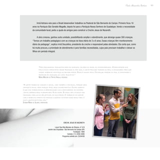 101
Paulo Alexandre Barbosa
Irmã Adriana veio para o Brasil desenvolver trabalhos na Pastoral de São Bernardo do Campo. Primeiro ficou 16
anos na Paróquia São Geraldo Magella, depois foi para a Paróquia Nossa Senhora de Guadalupe. Vendo a necessidade
da comunidade local, pediu a ajuda de amigos para construir a Creche Jesus de Nazareth.
A obra cresceu, ganhou outra unidade, possibilitando ampliar o atendimento, que abrange quase 300 crianças.
“Temos um trabalho pedagógico com as crianças da faixa etária de 3 a 6 anos. Essas crianças têm monitoramento
diário da pedagoga”, explica irmã Deuzelina, presidente da creche e responsável pelas atividades. Ela conta que, como
há muita procura, a prioridade de atendimento é para famílias necessitadas, cujos pais precisam trabalhar e deixar os
filhos em período integral.
“Nós procuramos transmitir para as crianças valores do amor, do companheirismo. A participação dos
pais é muito importante nesse processo e, por isso, a gente procura trazer os pais, a comunidade, para que
nosso trabalho aconteça da melhor forma. Essa é nossa meta. Conseguir trazer os pais, a comunidade e
propiciar às crianças um local educativo.”
Maria Márjore de Freitas Araujo, pedagoga
“A gente trabalha visando o social, mas também o individual, porque cada
criança é única, cada criança traz seus conhecimentos. Outro aspecto
é que nós trabalhamos a aprendizagem com a brincadeira, de maneira
lúdica, diferenciada, diversificada. Eles amam. E é bom ver o avanço das
crianças, cada um do seu jeitinho, de sua forma. O trabalho da creche
visa o desenvolvimento da criança e quando notamos esse resultado, é
muito gratificante pra nós.”
Edvânia Maria da Silveira, professora
Creche Jesus de Nazareth
Local: Rua Rita Mendes de Oliveira, nº 419
Jardim das Orquídeas- São Bernardo do Campo (SP)
Fundação: 1994
Contato: (11) 4358-3006
Programa exibido em: 23/04/08
 