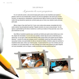 Lição de Vida
102
Em um mundo tão carente, a obra social da Igreja ganha cada vez mais importância para ajudar as
pessoas a saírem de uma situação difícil, a levarem uma vida com dignidade ou até mesmo para se trans-
formarem, se redescobrirem, possibilitando o autoconhecimento. Mônica Pinheiro da Costa não imaginava a
mulher forte que descobriria, quando deu o primeiro passo para um futuro novo, batendo à porta certa para
pedir ajuda.
Mônica chegou à Casa João Paulo II há 13 anos, como muitas outras pessoas, necessitada não só de
auxílio material, mas principalmente espiritual. “Naquele momento, era o que eu mais precisava”, diz. Ela
agarrou a oportunidade que lhe deram; transformou o carinho que recebeu em força para lutar; usou o amor
para transformar sua vida.
Hoje, Mônica é assistente social da casa e aproveita sua história para ajudar outras mulheres que, como
ela, chegam tão necessitadas. “Eu vim como uma assistida e sempre digo isso para as mãezinhas que eu
atendo aqui: ‘eu sou igual a vocês, não existe diferença. Não é porque tenho curso superior que tem alguma
diferença’”, comenta. Ela relata que conseguiu vencer a necessidade material que tinha quando chegou à
casa porque recebeu uma oportunidade de voltar ao mercado de trabalho. Entretanto, apesar de reconhecer a
importância desse apoio, revela o que mais lhe ajudou. “A ajuda espiritual foi a que mais contribuiu para que
eu voltasse a ser uma pessoa alegre, com muita motivação para auxiliar essas pessoas que estão chegando
com essa necessidade, como eu cheguei, e acabei encontrando aqui essa acolhida espiritual.”
Casa João Paulo II
A garantia de novas perspectivas
“A Igreja é a carícia do
amor de Deus ao mundo.”
João Paulo II, papa de 1978 a 2005
 