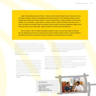 103
Paulo Alexandre Barbosa
Ligado à Paróquia Nossa Senhora do Rosário – Catedral, o Centro Comunitário João Paulo II, conhecido como Casa
João Paulo II, começou a funcionar nas dependências da Catedral de Santos em 1976, atendendo mulheres carentes,
marginalizadas e idosas. Com o tempo, aumentou o número de atendimentos e o serviço se expandiu. “Nós temos dois
trabalhos: um com as famílias - a gente atende as crianças, as mães, as mulheres da família e temos vários cursos - e
outro é um trabalho com as idosas. Então, nós atendemos, fazemos curativos, socorremos rapidamente e depois encami-
nhamos para casa ou para o lugar devido”, explica o presidente da entidade, padre José Myalil Paul.
Com as mulheres, é feito um trabalho de produção e geração de renda, em que são selecionadas as mães que
têm mais habilidades para fazer tricô e crochê, pintura em tecido e trabalho artesanal com fitas. O material produzido é
encaminhado para bazares e grande parte da renda é revertida para as mães que atuaram na produção.
“As irmãs canossianas são uma peça importantíssima,
porque o pároco da Catedral é presidente nato da obra,
mas diariamente ele não pode, nem deve, estar presente.
Então, as irmãs é que coordenam o trabalho da Casa João
Paulo II. Nós trabalhamos pelas famílias. A família é um
santuário de Deus, um dos centros mais importantes da
sociedade.”
Padre José Myalil Paul, presidente
“Nossa fundadora sempre dizia que da educação depende toda a vida da pessoa.
A gente tenta, através desse princípio, que essa proposta seja realmente um
diferencial na vida delas. Por isso, a gente amarra a família, pra fazer com que
essa família seja um elo entre a comunidade e a obra.
Nós trabalhamos com três ramos: a educação, a evangelização e a assistência
à pessoa que sofre. Inclusive, estamos completando 200 anos de congregação,
num ano jubilar, com várias atividades no mundo inteiro. Aqui em Santos foi a
primeira casa, foi aqui que a Congregação entrou no Brasil.”
Irmã Maria Tereza Sestari, pedagoga
“Em nosso trabalho com as idosas nós achamos
por bem dar esse enfoque de uma maneira mais
evangélica, enaltecendo os valores evangélicos,
fazendo com que elas, através desses valores,
valorizem a própria vida, acreditem no potencial
que têm dentro de si. Elas vêm só pra pedir ajuda,
elas acham que não têm nada pra dar. Durante
nossas reuniões vamos detectando valores, as
qualidades dessas senhoras, e vemos que elas
têm muito a nos ensinar.”
Irmã Cecília Maríngolo, coordenadora dos cursos de reflexão
comunitária
“A casa tem três eixos de trabalho: assistencial, promocional e
educacional. O educacional é um trabalho coordenado pelas re-
ligiosas, as irmãs canossianas, e abrange 80 crianças, que têm
várias atividades, como reforço escolar, artesanato, computa-
ção. O centro é uma complementação do lar e da escola.”
Pilar Garcia dos Santos, administradora
Casa João Paulo II
Local: Rua Sete de Setembro, nº 45
Centro- Santos (SP)
Fundação: 1976
Contato: (13) 3234-2500
Programa exibido em: 02/05/08
 