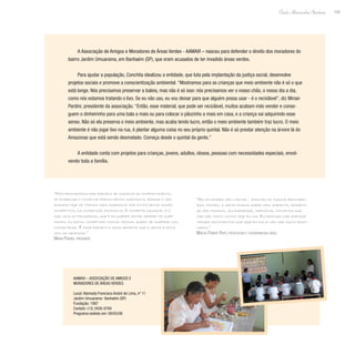 105
Paulo Alexandre Barbosa
A Associação de Amigos e Moradores de Áreas Verdes - AAMAVI – nasceu para defender o direito dos moradores do
bairro Jardim Umuarama, em Itanhaém (SP), que eram acusados de ter invadido áreas verdes.
Para ajudar a população, Conchita idealizou a entidade, que luta pela implantação da justiça social, desenvolve
projetos sociais e promove a conscientização ambiental. “Mostramos para as crianças que meio ambiente não é só o que
está longe. Nós precisamos preservar a baleia, mas não é só isso: nós precisamos ver o nosso chão, o nosso dia a dia,
como nós estamos tratando o lixo. Se eu não uso, eu vou deixar para que alguém possa usar - é o reciclável”, diz Mirian
Pardini, presidente da associação. “Então, esse material, que pode ser reciclável, muitos acabam indo vender e conse-
guem o dinheirinho para uma bala a mais ou para colocar o pãozinho a mais em casa, e a criança vai adquirindo esse
senso. Não só ela preserva o meio ambiente, mas acaba tendo lucro, então o meio ambiente também traz lucro. O meio
ambiente é não jogar lixo na rua, é plantar alguma coisa no seu próprio quintal. Não é só prestar atenção na árvore lá do
Amazonas que está sendo desmatado. Começa desde o quintal da gente.”
A entidade conta com projetos para crianças, jovens, adultos, idosos, pessoas com necessidades especiais, envol-
vendo toda a família.
“Nós procuramos dar exemplo de mudança de comportamento,
de enxergar o outro de forma menos agressiva, porque o ser
humano hoje se tornou mais agressivo por conta desse mundo
competitivo, da competição excessiva. O competir saudável é o
que leva ao progresso, que é eu querer estar sempre me supe-
rando, eu estou competindo comigo mesma, quero me superar nas
coisas boas. É esse exemplo e essa semente que a gente planta
com as crianças.”
Mirian Pardini, presidente
“As atividades são lúdicas - através de música, brincadei-
ras, teatro, a gente ensina sobre meio ambiente, respeito
ao ser humano, solidariedade, harmonia, conceitos que
não são muito vistos hoje em dia. Eu procuro dar enfoque
nesses sentimentos que hoje em dia já não são muito prati-
cados.”
Márcia Priante Pinto, professora e coordenadora geral
AAMAVI – Associação de Amigos e
Moradores de Áreas Verdes
Local: Alameda Francisco André de Lima, nº 11
Jardim Umuarama- Itanhaém (SP)
Fundação: 1997
Contato: (13) 3426-0784
Programa exibido em: 09/05/08
 