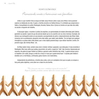 Lição de Vida
106
União é o que mantém forte os laços de Valdo Jesus Pereira Leite e suas cinco filhas e torna possível
superar os obstáculos da vida. O apoio, a família encontra na Colônia Veneza. É a entidade que proporciona a
Valdo a tranquilidade de acolher Rosângela, Amanda, Raíssa, Ana e Carina no horário em que elas não estão
na escola e enquanto ele trabalha.
A educação rígida, o incentivo à prática de esportes, as oportunidades de estudo oferecidas pela Colônia,
garantem ao paizão o apoio de que ele precisa desde que se viu sozinho com as cinco meninas. Exemplar, ele
oferece sua contraparte sendo um pai presente, acompanhando de perto o desenvolvimento das filhas. Valdo
conversa com os professores, pergunta como elas estão, quer saber cada detalhe. “Se me ligam por qualquer
emergência, eu posso estar onde estiver, que o mais rápido possível largo o que estiver fazendo e venho. Em
primeiro lugar, são minhas filhas”, diz.
As filhas sabem disso, sentem esse amor e tentam retribuir, apoiando o pai esforçado. A mais envolvida é
Rosângela, filha mais velha que acabou assumindo, em parte, o papel de “mãe” das menores. Apaixonada por
esportes, ela gosta de jogar futebol na Colônia e garante cuidar direitinho das irmãs: “a gente sempre procu-
ra trabalhar com união, porque a união faz a força e é isso que a gente tenta fazer”. A paixão pelo futebol é
dividida com a irmã Raíssa. Já Amanda, gosta mesmo é de matemática.
Independente da preferência, a família atua unida, como um verdadeiro time que se ajuda, se ampara e
luta junto pelos objetivos, como deve ser a base de uma família.
RECANTO COLÔNIA VENEZA
Promovendo união e harmonia nas famílias
“Paz e harmonia, estas são as verdadeiras riquezas de uma família.”
Benjamin F
ranklin, jornalista, cientista, diplomata e inventor norte-americano
 