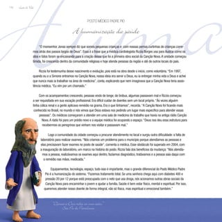 Huma
Lição de Vida
110
“O monsenhor Jonas sempre diz que somos pequenas crianças e com nossas pernas curtinhas de crianças corre-
mos atrás dos passos largos de Deus”. Essa é a frase que a médica cardiologista Rizzia Borges usa para ilustrar como os
atos e fatos foram se encaixando para a criação dessa que foi a primeira obra social da Canção Nova.A unidade começou
tímida, foi crescendo dentro da comunidade religiosa e hoje atende pessoas da região e até de outros locais do país.
Rizzia foi testemunha desse nascimento e evolução, pois está na obra desde o início, como voluntária.“Em 1997,
quando eu e a Simone entramos na Canção Nova, nossa ideia era servir a Deus, eu ia entregar minha vida a Deus e achei
que nunca mais ia trabalhar na área de medicina”, conta, explicando que nem imaginava que a Canção Nova teria assis-
tência médica.“Eu vim por um chamado.”
Com os acampamentos crescendo, pessoas vindo de longe, de ônibus, algumas passavam mal e Rizzia começou
a ser requisitada em sua vocação profissional. Era difícil cuidar de doentes sem um local próprio.“Às vezes alguém
tinha cólica renal e a gente aplicava remédio na grama. Era o que tínhamos”, recorda.“A Canção Nova foi ficando mais
conhecida no Brasil, no mundo e nós vimos que Deus estava nos pedindo um lugar mais específico para atender essas
pessoas”. Os médicos começaram a atender em uma sala de medicina do trabalho que havia na antiga rádio Canção
Nova.A rádio foi para um prédio novo e a equipe médica foi ocupando o espaço.“Deus nos deu essa estrutura para
recebermos os peregrinos que vinham nos visitar e passavam mal.”
Logo a comunidade da cidade começou a procurar atendimento no local e surgiu outra dificuldade: a falta de
laboratório para realizar exames.“Nós criamos um problema para o município porque atendíamos as pessoas e
elas precisavam fazer exames no posto de saúde”, comenta a médica. Esse obstáculo foi superado em 2004, com
a inauguração do laboratório, um marco na história do posto. Rizzia fala dos benefícios da mudança:“Nós atendía-
mos a pessoa, realizávamos os exames aqui dentro, fazíamos diagnóstico, tratávamos e a pessoa saía daqui com
o remédio nas mãos, medicada.”
Equipamentos, tecnologia, espaço, tudo isso é importante, mas o grande diferencial do Posto Médico Padre
Pio é a humanização do sistema.“Fazemos tratamento total. Se uma senhora chega aqui com diabetes 400 e
pressão 20 por 12 porque está preocupada com o neto que usa droga, nós acionamos outras obras sociais da
Canção Nova para encaminhar o jovem e ajudar a família. Saúde é bem estar físico, mental e espiritual. Por isso,
queremos atender nosso doente de forma integral, não só física, mas espiritual e emocional também.”
Posto Médico Padre Pio
A humanização da saúde
“Ofereça a Deus todas as suas ações.”
São Pio de Pietrelcina
 